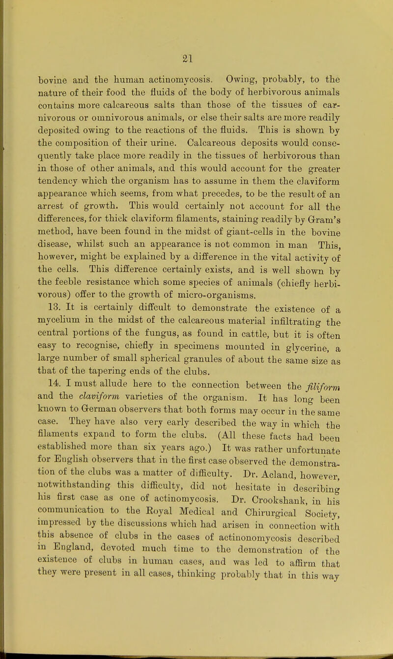 bovine and the human actinomycosis. Owing, probably, to the nature of their food the fluids of the body of herbivorous animals contains more calcareous salts than those of the tissues of car- nivorous or omnivorous animals, or else their salts are more readily deposited owing to the reactions of the fluids. This is shown by the composition of their urine. Calcareous deposits would conse- quently take place more readily in the tissues of herbivorous than in those of other animals, and this would account for the greater tendency which the organism has to assume in them the claviform appearance which seems, from what precedes, to be the result of an arrest of growth. This would certainly not account for all the differences, for thick claviform filaments, staining readily by Gram's method, have been found in the midst of giant-cells in the bovine disease, whilst such an appearance is not common in man This, however, might be explained by a difference in the vital activity of the cells. This difference certainly exists, and is well shown by the feeble resistance which some species of animals (chiefly herbi- vorous) offer to the growth of micro-organisms. 13. It is certainly diffcult to demonstrate the existence of a mycelium in the midst of the calcareous material infiltrating the central portions of the fungus, as found in cattle, but it is often easy to recognise, chiefly in specimens mounted in glycerine, a large number of small spherical granules of about the same size as that of the tapering ends of the clubs. 14. I must allude here to the connection between the filiform and the claviform varieties of the organism. It has long been known to German observers that both forms may occur in the same case. They have also very early described the way in which the filaments expand to form the clubs. (All these facts had beeu established more than six years ago.) It was rather unfortunate for English observers that in the first case observed the demonstra- tion of the clubs was a matter of difficulty. Dr. Acland, however, notwithstanding this difficulty, did not hesitate in describing his first case as one of actinomycosis. Dr. Crookshank, in his communication to the Eoyal Medical and Chirurgical Society, impressed by the discussions which had arisen in connection with this absence of clubs in the cases of actinonomycosis described in England, devoted much time to the demonstration of the existence of clubs in human cases, and was led to affirm that they were present in all cases, thinking probably that in this way