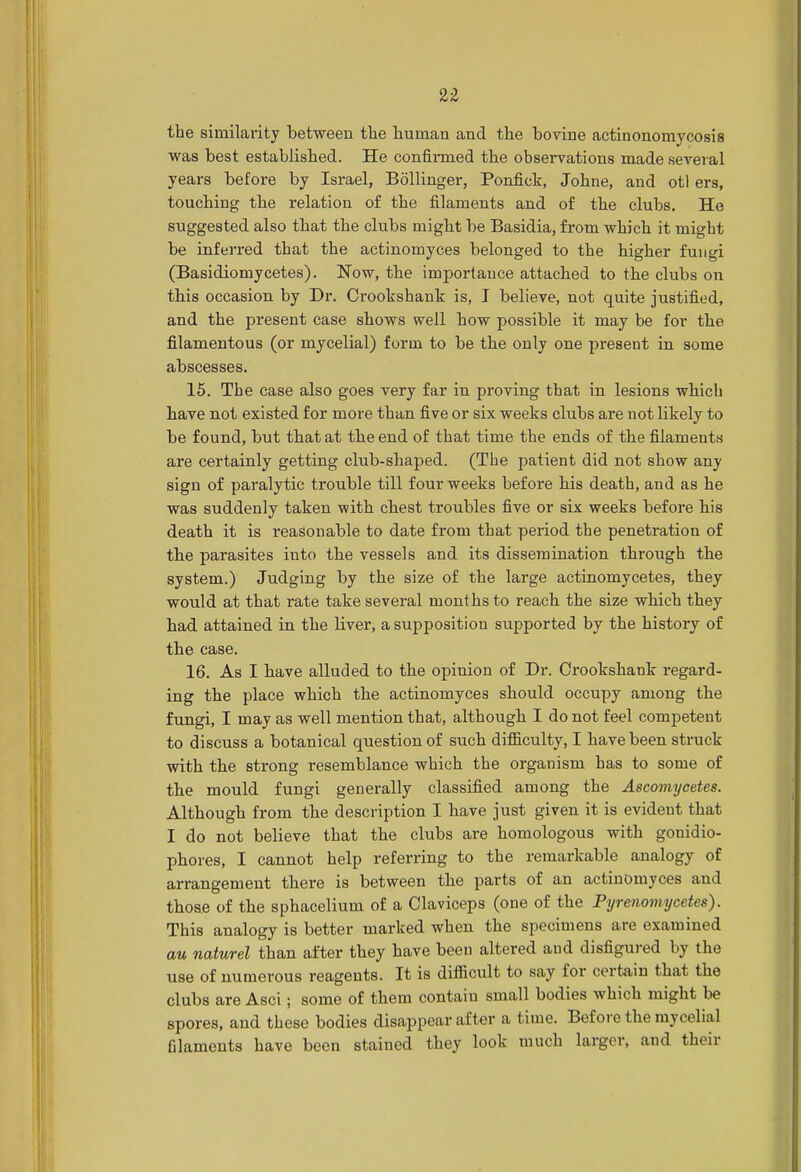 the similarity between the human and the bovine actinonomycosis was best established. He confirmed the observations made several years before by Israel, Bollinger, Ponfick, Johne, and otl ers, touching the relation of the filaments and of the clubs. He suggested also that the clubs might be Basidia, from which it might be inferred that the actinomyces belonged to the higher fungi (Basidiomycetes). Now, the importance attached to the clubs on this occasion by Dr. Crookshank is, I believe, not quite justified, and the present case shows well how possible it may be for the filamentous (or mycelial) form to be the only one present in some abscesses. 15. The case also goes very far in proving that in lesions which have not existed for more than five or six weeks clubs are not likely to be found, but that at the end of that time the ends of the filaments are certainly getting club-shaped. (The patient did not show any sign of paralytic trouble till four weeks before his death, and as he was suddenly taken with chest troubles five or six weeks before his death it is reasonable to date from that period the penetration of the parasites iuto the vessels and its dissemination through the system.) Judging by the size of the large actinomycetes, they would at that rate take several months to reach the size which they had attained in the liver, a supposition supported by the history of the case. 16. As I have alluded to the opinion of Dr. Crookshank regard- ing the place which the actinomyces should occupy among the fungi, I may as well mention that, although I do not feel competent to discuss a botanical question of such difficulty, I have been struck with the strong resemblance which the organism has to some of the mould fungi generally classified among the Ascomyeetes. Although from the description I have just given it is evident that I do not believe that the clubs are homologous with gonidio- phores, I cannot help referring to the remarkable analogy of arrangement there is between the parts of an actinomyces and those of the sphacelium of a Claviceps (one of the Pyrenomycetes). This analogy is better marked when the specimens are examined au naturel than after they have been altered and disfigured by the use of numerous reagents. It is difficult to say for certain that the clubs are Asci; some of them contaiu small bodies which might be spores, and these bodies disappear after a time. Before the mycelial filaments have been stained they look much larger, and their