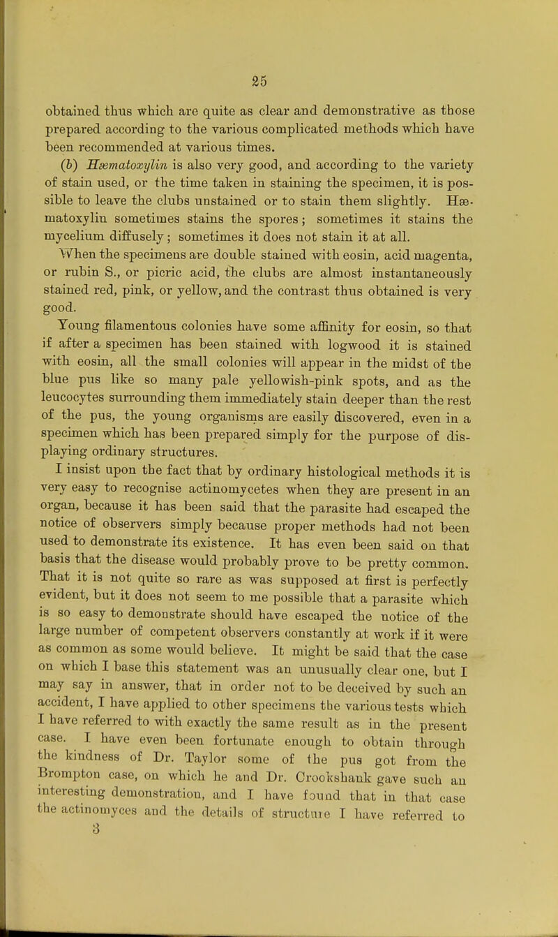 obtained thus which are quite as clear and demonstrative as those prepared according to the various complicated methods which have been recommended at various times. (b) Hematoxylin is also very good, and according to the variety of stain used, or the time taken in staining the specimen, it is pos- sible to leave the clubs unstained or to stain them slightly. He- matoxylin sometimes stains the spores; sometimes it stains the mycelium diffusely; sometimes it does not stain it at all. When the specimens are double stained with eosin, acid magenta, or rubin S., or picric acid, the clubs are almost instantaneously stained red, pink, or yellow, and the contrast thus obtained is very good. Young filamentous colonies have some affinity for eosin, so that if after a specimen has been stained with logwood it is stained with eosin, all the small colonies will appear in the midst of the blue pus like so many pale yellowish-pink spots, and as the leucocytes surrounding them immediately stain deeper than the rest of the pus, the young organisms are easily discovered, even in a specimen which has been prepared simply for the purpose of dis- playing ordinary structures. I insist upon the fact that by ordinary histological methods it is very easy to recognise actinomjcetes when they are present in an organ, because it has been said that the parasite had eseaped the notice of observers simply because proper methods had not been used to demonstrate its existence. It has even been said on that basis that the disease would probably prove to be pretty common. That it is not quite so rare as was supposed at first is perfectly evident, but it does not seem to me possible that a parasite which is so easy to demonstrate should have escaped the notice of the large number of competent observers constantly at work if it were as common as some would believe. It might be said that the case on which I base this statement was an unusually clear one, but I may say in answer, that in order not to be deceived by such an accident, I have applied to other specimens the various tests which I have referred to with exactly the same result as in the present case. I have even been fortunate enough to obtain through the kindness of Dr. Taylor some of the pus got from the Brompton case, on which he and Dr. Crookshank gave such an interesting demonstration, and I have found that in that case the actinomyces and the details of structure I have referred to 3