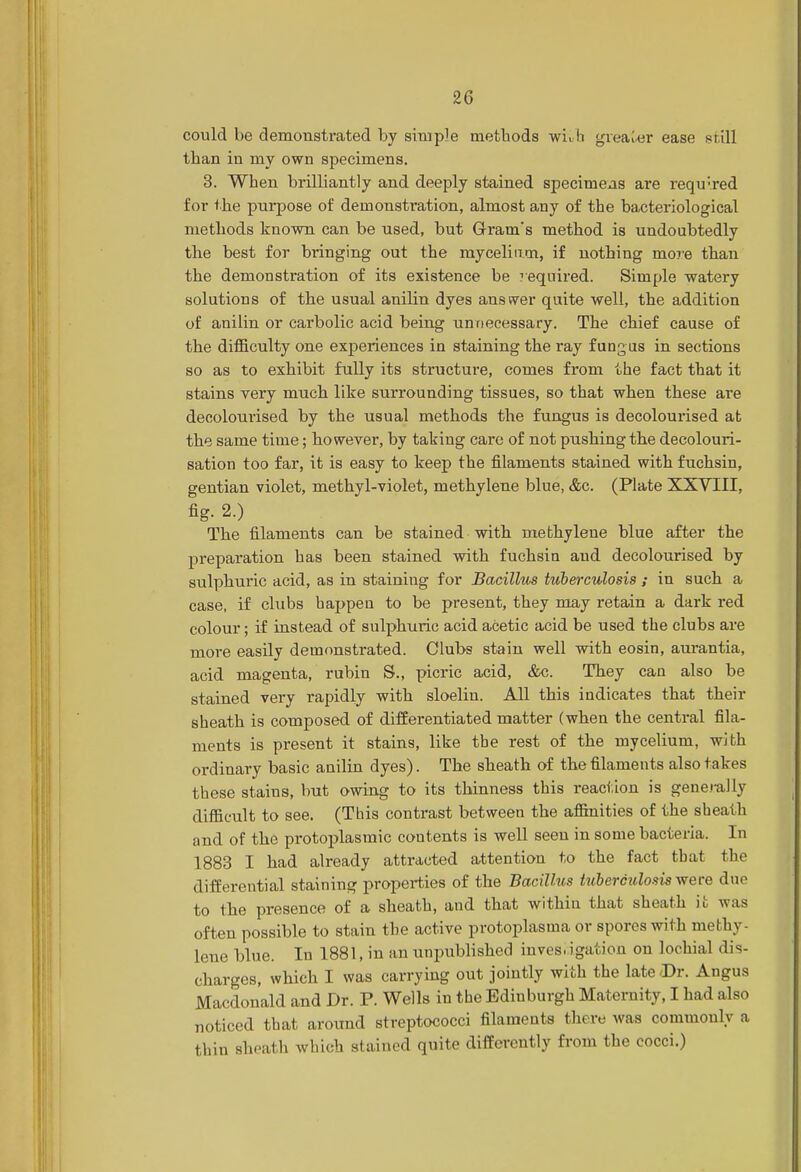 could be demonstrated by simple methods with greater ease still than in my own specimens. 3. When brilliantly and deeply stained specimens are required for the purpose of demonstration, almost any of the bacteriological methods known can be used, but Gram's method is undoubtedly the best for bringing out the mycelium, if nothing more than the demonstration of its existence be ?equired. Simple watery solutions of the usual anilin dyes answer quite well, the addition of anilin or carbolic acid being unnecessary. The chief cause of the difficulty one experiences in staining the ray fungus in sections so as to exhibit fully its structure, comes from the fact that it stains very much like surrounding tissues, so that when these are decolourised by the usual methods the fungus is decolourised at the same time; however, by taking care of not pushing the decolouri- sation too far, it is easy to keep the filaments stained with fuchsin, gentian violet, methyl-violet, methylene blue, &c. (Plate XXVIII, fig. 2.) The filaments can be stained with methylene blue after the preparation has been stained with fuchsin aud decolourised by sulphuric acid, as in staining for Bacillus tuberculosis ; in such a case, if clubs happen to be present, they may retain a dark red colour; if instead of sulphuric acid acetic acid be used the clubs are more easily demonstrated. Clubs stain well with eosin, aurantia, acid magenta, rubin S., picric acid, &c. They can also be stained very rapidly with sloeliu. All this indicates that their sheath is composed of differentiated matter (when the central fila- ments is present it stains, like tbe rest of the mycelium, with ordinary basic anilin dyes). The sheath of the filaments also takes these stains, but owing to its thinness this reaction is generally difficult to see. (This contrast between the affinities of the sheath and of the protoplasmic contents is well seen in some bacteria. In 1883 I had already attracted attention to the fact tbat the differential staining properties of the Bacillus tuberculosis were due to the presence of a sheath, and that within that sheath it was often possible to stain the active protoplasma or spores with methy lene blue. In 1881, in an unpublished hives,igation on lochial dis- charges, which I was carrying out jointly with the late-Dr. Angus Macdonald and Dr. P. Wells in the Ediuburgh Maternity, I had also noticed that around streptococci filaments there was commonly a thin sheath which stained quite differently from the cocci.)