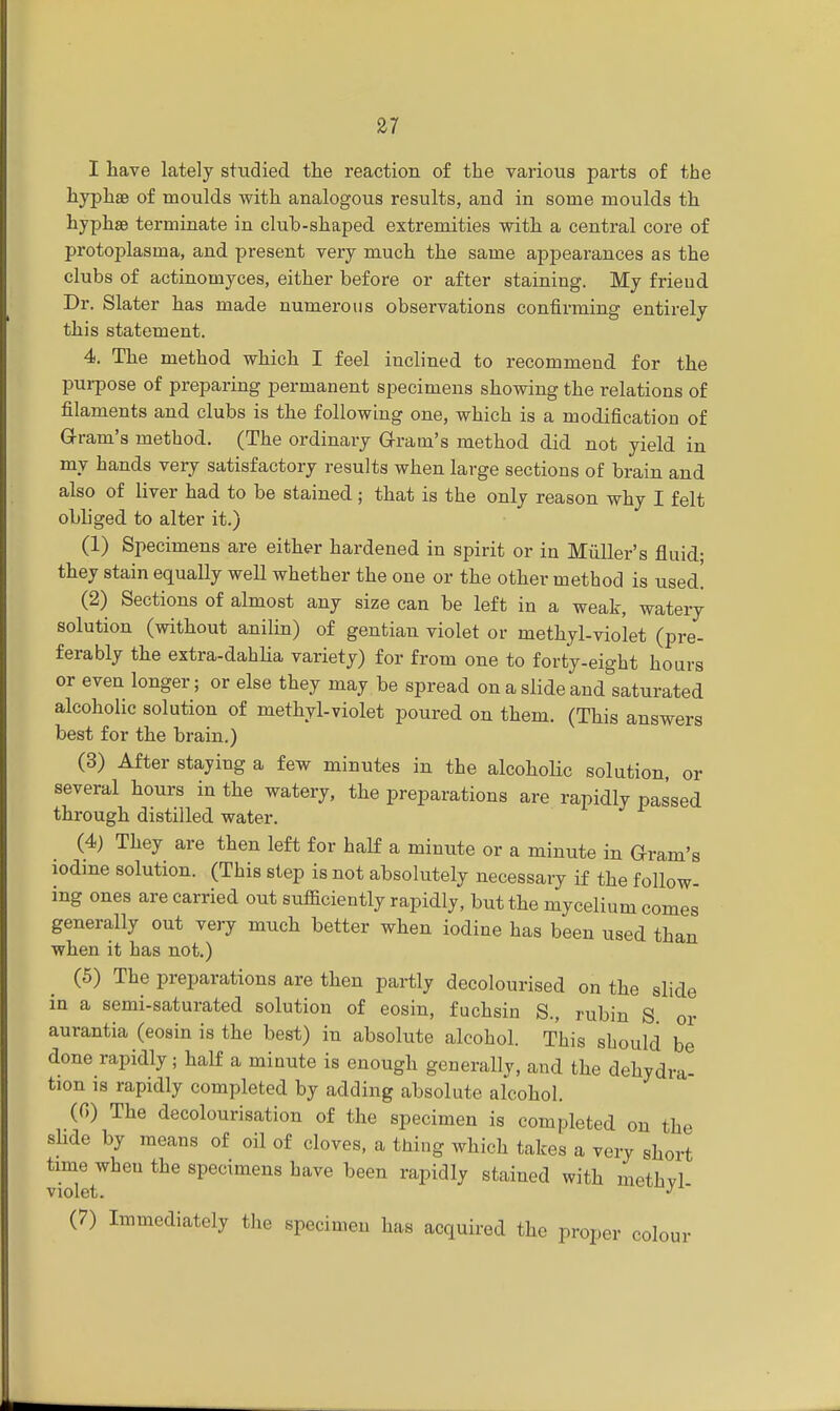 I have lately studied the reaction of the various parts of the hyphse of moulds with analogous results, and in some moulds th hyphse terminate in club-shaped extremities with a central core of protoplasina, and present very much the same appearances as the clubs of actinomyces, either before or after staining. My friend Dr. Slater has made numerous observations confirming entirely this statement. 4. The method which I feel inclined to recommend, for the purpose of preparing permanent specimens showing the relations of filaments and clubs is the following one, which is a modification of Gram's method. (The ordinary Grain's method did not yield, in my hands very satisfactory results when large sections of brain and also of liver had to be stained ; that is the only reason why I felt obliged to alter it.) (1) Specimens are either hardened in spirit or in Midler's fluid- they stain equally well whether the one or the other method is used! (2) Sections of almost any size can be left in a weak, watery solution (without anilin) of gentian violet or methyl-violet (pre- ferably the extra-dahlia variety) for from one to forty-eight hours or even longer; or else they may be spread on a slide and saturated alcoholic solution of methyl-violet poured on them. (This answers best for the brain.) (3) After staying a few minutes in the alcoholic solution, or several hours in the watery, the preparations are rapidly passed through distilled water. (4) They are then left for half a minute or a minute in Gram's iodine solution. (This step is not absolutely necessary if the follow- ing ones are carried out sufficiently rapidly, but the mycelium comes generally out very much better when iodine has been used than when it has not.) (5) The preparations are then partly decolourised on the slide in a semi-saturated solution of eosin, fuchsin S., rubin S or aurantia (eosin is the best) in absolute alcohol. This should be done rapidly; half a minute is enough generally, and the dehydra- tion is rapidly completed by adding absolute alcohol. (f>) The decolourisation of the specimen is completed on the slide by means of oil of cloves, a thing which takes a very short time when the specimens have been rapidly stained with methvl violet. J (7) Immediately the specimen has acquired the proper colour