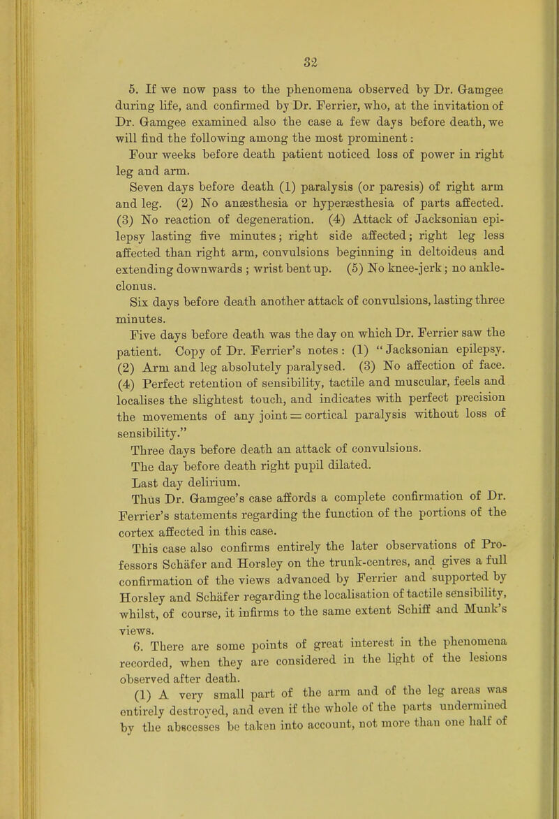 5. If we now pass to the phenomena observed by Dr. Gamgee during Hfe, and confirmed by Dr. Ferrier, who, at the invitation of Dr. Gamgee examined also the case a few days before death, we will find the following among the most prominent: Four weeks before death patient noticed loss of power in right leg and arm. Seven days before death (1) paralysis (or paresis) of right arm and leg. (2) No anaesthesia or hyperaesthesia of parts affected. (3) No reaction of degeneration. (4) Attack of Jacksonian epi- lepsy lasting five minutes; right side affected; right leg less affected than right arm, convulsions beginning in deltoideus and extending downwards ; wrist bent up. (5) No knee-jerk; no ankle- clonus. Six days before death another attack of convulsions, lasting three minutes. Five days before death was the day on which Dr. Ferrier saw the patient. Copy of Dr. Ferrier's notes : (1)  Jacksonian epilepsy. (2) Arm and leg absolutely paralysed. (3) No affection of face. (4) Perfect retention of sensibility, tactile and muscular, feels and localises the slightest touch, and indicates with perfect precision the movements of any joint = cortical paralysis without loss of sensibility. Three days before death an attack of convulsions. The day before death right pupil dilated. Last day delirium. Thus Dr. Gamgee's case affords a complete confirmation of Dr. Ferrier's statements regarding the function of the portions of the cortex affected in this case. This case also confirms entirely the later observations of Pro- fessors Schafer and Horsley on the trunk-centres, and gives a full confirmation of the views advanced by Ferrier and supported by Horsley and Schafer regarding the localisation of tactile sensibility, whilst, of course, it infirms to the same extent Schiff and Munk's views. 6. There are some points of great interest in the phenomena recorded, when they are considered in the light of the lesions observed after death. (1) A very small part of the arm and of the leg areas was entirely destroyed, and even if the whole of the parts undermined by the abscesses be taken into account, not more than one half of