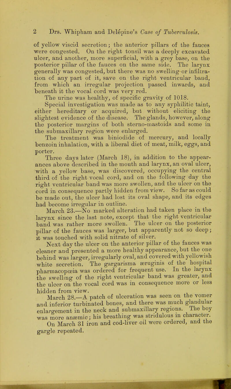of yellow viscid secretion; the anterior pillars of the fauces were congested. On the right tonsil was a deeply excavated ulcer, and another, more superficial, with a grey base, on the posterior pillar of the fauces on the same side. The larynx generally was congested, but there was no swelling-or infiltra- tion of any part of it, save on the right ventricular baud, from which an irregular projection passed inwards, and beneath it the vocal cord was very red. The urine was healthy, of specific gravity of 1018. Special investigation was made as to any syphilitic taint, either hereditary or acquired, but without eliciting the slightest evidence of the disease. The glands, however, along the posterior margins of both sterno-mastoids and some in the submaxillary region were enlarged. The treatment was biniodide of mercury, and locally benzoin inhalation, with a liberal diet of meat, milk, eggs, and porter. Three days later (March 18), in addition to the appear- ances above described in the mouth and larynx, an oval ulcer, with a yellow base, was discovered, occupying the central third of the right vocal cord, and on the following day the right ventricular band was more swollen, and the ulcer on the cord in consequence partly hidden from view. So far as could be made out, the ulcer had lost its oval shape, and its edges had become irregular in outline. March 23.—No marked alteration had taken place in the larynx since the last note, except that the right ventricular band was rather more swollen. The ulcer on the posterior pillar of the fauces was larger, but apparently not so deep; it was touched with solid nitrate of silver. Next day the ulcer on the anterior pillar of the fauces was cleaner and presented a more healthy appearance, but the one behind was larger, irregularly oval, and covered with yellowish white secretion. The gargarisma aeruginis of the hospital pharmacopoeia was ordered for frequent use. In the larynx the swelling of the right ventricular band was greater, and the ulcer on the vocal cord was in consequence more or less hidden from view. March 28.—A patch of ulceration was seen on the vomer and inferior turbinated bones, and there was much glandular enlargement in the neck and submaxillary regions. The boy was more anamiic; his breathing was stridulous in character. On March 31 iron and cod-liver oil were ordered, and the gargle repeated.