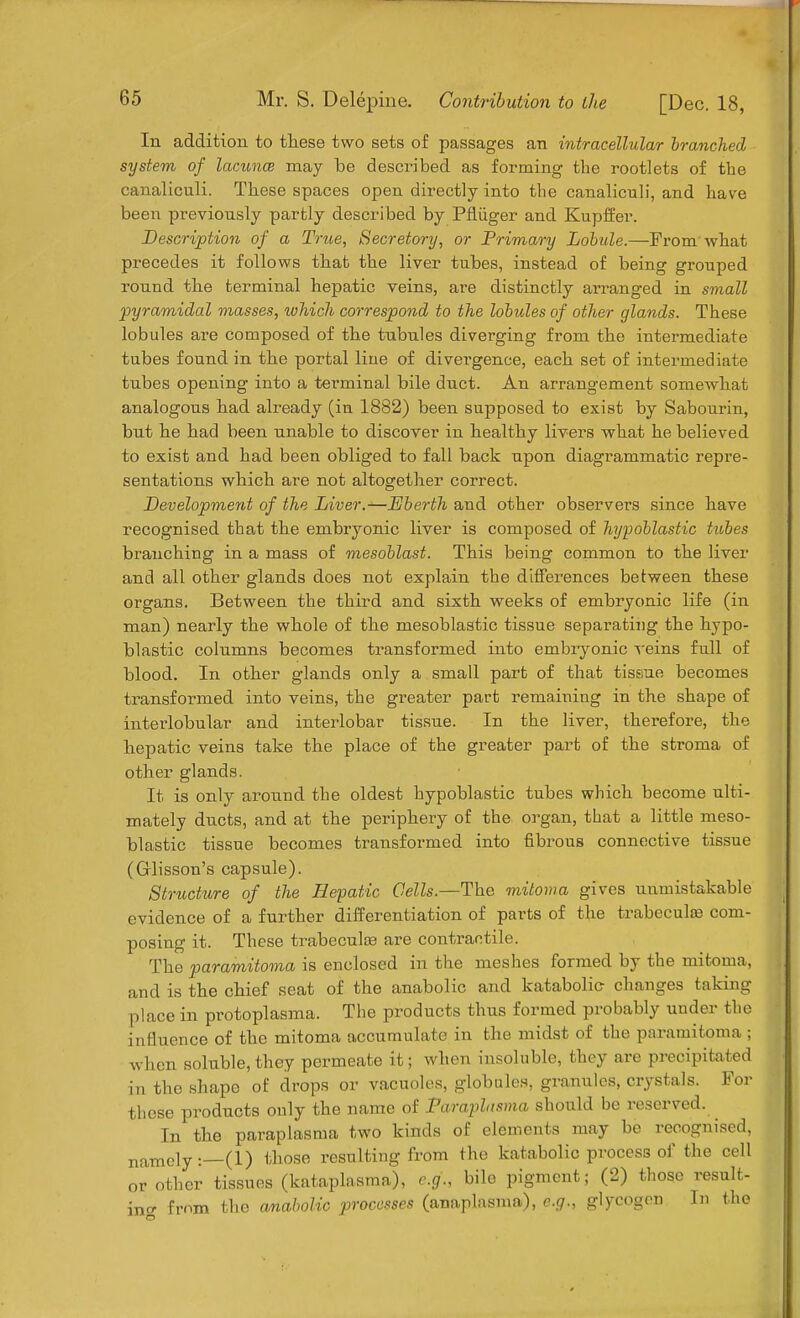 Mr. S. Delepine. Contribution to the [Dec. 18, In addition to these two sets of passages an intracellular branched system of lacunce may be described as forming the rootlets of the canaliculi. These spaces open directly into the canaliculi, and have been previonsly partly described by Pfliiger and Kupffer. Description of a True, Secretory, or Primary Lobule.—From'what precedes it follows that the liver tnbes, instead of being grouped round the terminal hepatic veins, are distinctly arranged in small pyramidal masses, which correspond to the lobules of other glands. These lobules are composed of the tubules diverging from the intermediate tubes found in the portal line of divergence, each set of intermediate tubes opening into a terminal bile duct. An arrangement somewhat analogous had already (in 1882) been supposed to exist by Sabourin, but he had been unable to discover in healthy livers what he believed to exist and had been obliged to fall back upon diagrammatic repre- sentations which are not altogether correct. Development of the Liver.—Dberth and other observers since have recognised that the embryonic liver is composed of hypoblastic tubes branching in a mass of mesoblast. This being common to the liver and all other glands does not explain the differences between these organs. Between the third and sixth weeks of embryonic life (in man) nearly the whole of the mesoblastic tissue separating the hypo- blastic columns becomes transformed into embryonic veins full of blood. In other glands only a small part of that tissue becomes transformed into veins, the greater part remaining in the shape of interlobular and interlobar tissue. In the liver, therefore, the hepatic veins take the place of the greater part of the stroma of other glands. It is only around the oldest hypoblastic tubes which become ulti- mately ducts, and at the periphery of the organ, that a little meso- blastic tissue becomes transformed into fibrous connective tissue (Glisson's capsule). Structure of the Hepatic Cells—-The mitoma gives unmistakable evidence of a further differentiation of parts of the trabecular com- posing it. These trabecule are contractile. The paramitoma is enclosed in the meshes formed by the mitoma, and is the chief seat of the anabolic and katabolic- changes taking place in protoplasma. The products thus formed probably under the influence of the mitoma accumulate in the midst of the paramitoma ; when soluble, they permeate it; when insoluble, they are precipitated in the shape of drops or vacuoles, globules, granules, crystals. For these products only the name of Faraplasma should be reserved. In the paraplasma two kinds of elements may be recognised, namely: (1) those resulting from the katabolic process of the cell or other tissues (kataplasma), e.g., bile pigment; (2) those result- ing from the anabolic processes (anaplasma), e.g., glycogen In the