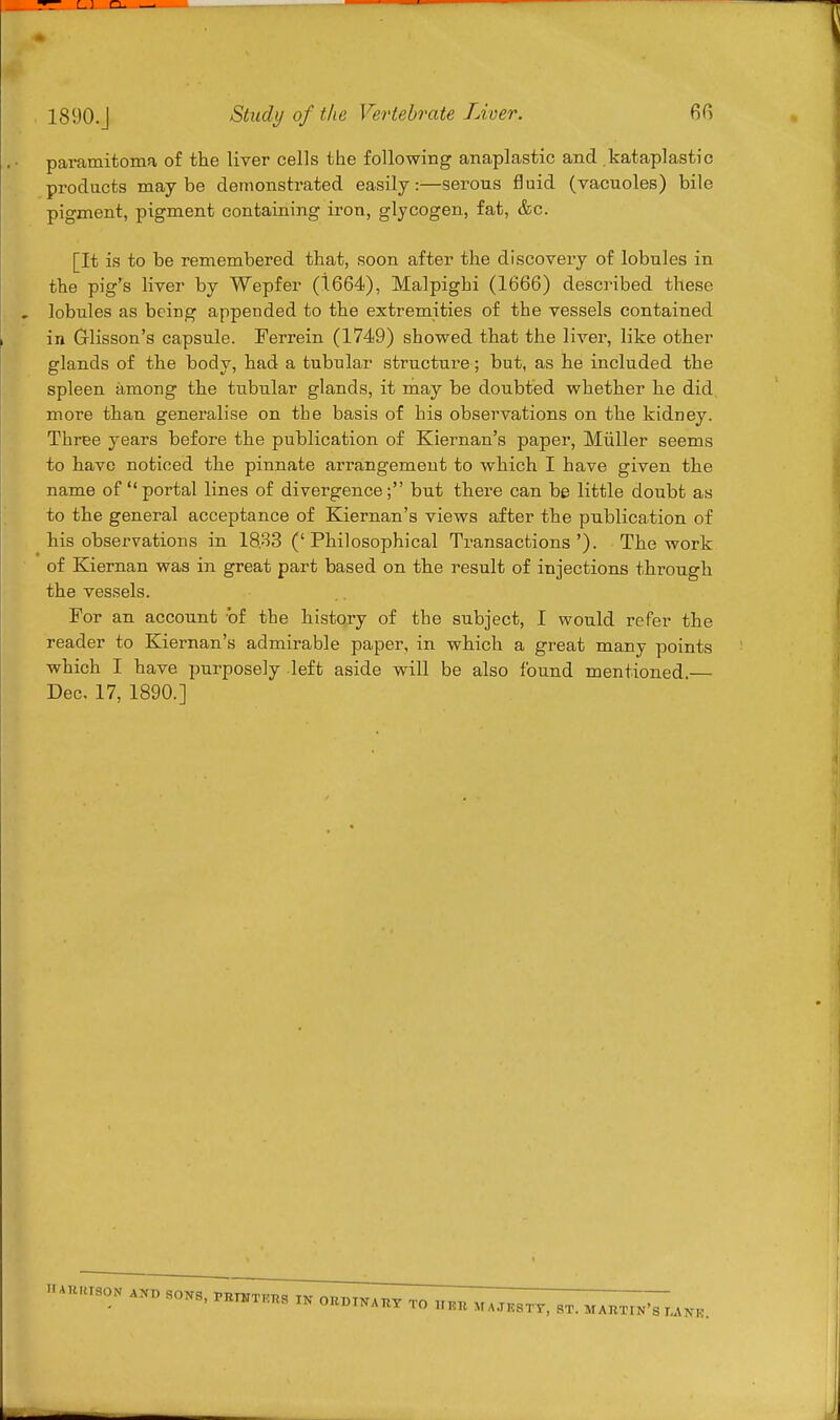 paramitoma of the liver cells the following anaplastic and kataplastic products maybe demonstrated easily:—serous fluid (vacuoles) bile pigment, pigment containing iron, glycogen, fat, &c. [It is to be remembered that, soon after the discovery of lobules in the pig's liver by Wepfer (1664), Malpighi (1666) described these lobules as being appended to the extremities of the vessels contained in Glisson's capsule. Ferrein (1749) showed that the liver, like other glands of the body, had a tubular structure; but, as he included the spleen among the tubular glands, it may be doubted whether he did more than generalise on the basis of his observations on the kidney. Three years before the publication of Kiernan's paper, Miiller seems to have noticed the pinnate arrangement to which I have given the name of portal lines of divergence; but there can be little doubt as to the general acceptance of Kiernan's views after the publication of his observations in 18.33 ('Philosophical Transactions'). The work of Kiernan was in great part based on the result of injections through the vessels. For an account of the history of the subject, I would refer the reader to Kiernan's admirable paper, in which a great many points which I have purposely left aside will be also found mentioned — Dec. 17, 1890.]