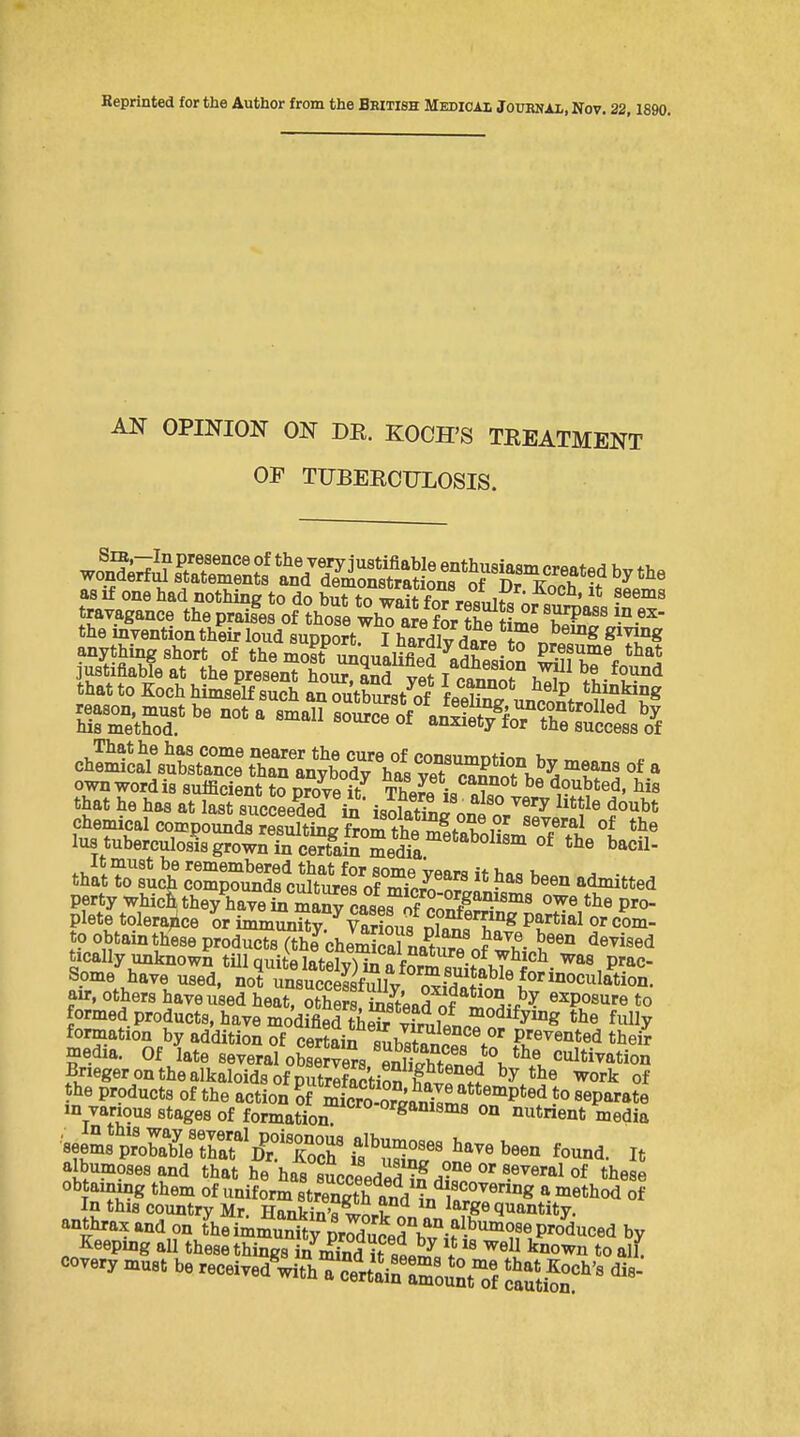 Repriated for the Author from the British Medical Journai, Nov. 22,1890. AN OPINION ON DR. KOCH'S TREATMENT OE TUBERCULOSIS. as if one had nothing to do but to wait forViiS ; ''^^ travagance the praises of those whTaJe fSr SStfr^f T?'''' the invention their loud suppOTt I hardlv d?r« ^^^ anything short of the moit^ iualiS^^^^^^^^ justifiable at the present hour. 2Sd yet I cannT h^^^ that to Koch himself such an outburst of feeUn^ unna^f,* m J''?^ own word is sufficient to Drove if Th J^f jo doubted, his that he has at last succeeded i isohSn^ ^'^^ ^^^^^ chemical compounds rStineSor/h^^lTr'^ '^^.^'^^ of tl^e lus tuberculosis grow;Tcert^aS Se,Sr'*'^^^^ It must be remembered that for some vflflra if . . that to such compounds cultures of ir^ipZ^! • ^ admitted perty whic^ they have Si w cas^^ P^O plete tolera^ice or immunitv^vSu^Sf'T^ com- to obtain these productsTthe cbemSna^uTof t^^^^ ^«^'««<i tically unknown tillauitfllftfAi.Aji „ f ^^^.^^^^^ ^as prac- Some have u'ed. nof ^suS^^^ for inoculation, air. others haveused beat St^SSeaS of'^S^^^ ^^Po«'« formed products, have modified thpfr ^ff, 7 °^o<^ify«ig the fully formation by addition S certain 8uh«ri'°°V^ Prevented thei? media. Of late several obSvers SlhT^ cultivation Brieger on the alkaloids of ^ork of the products of the action Sf mLroSan^I'^'^P'^'i separate m various stages of formation organisms on nutrient media f-0- have been found. It albumosesand that he has ScceedS °''•'^'^^ °f ^^lese obtaining them of uniform strength and ^^^^ -^^^^^ °^ In this country Mr. Hankin's^^,? ° large quantity. anthrax and on t'lieimmu^ty^^Xcerb^i?^^^ by Keeping aU these things in S it s««i^= V ^^^l all. covery must be received We^'rta^raroifCtTf Sn''