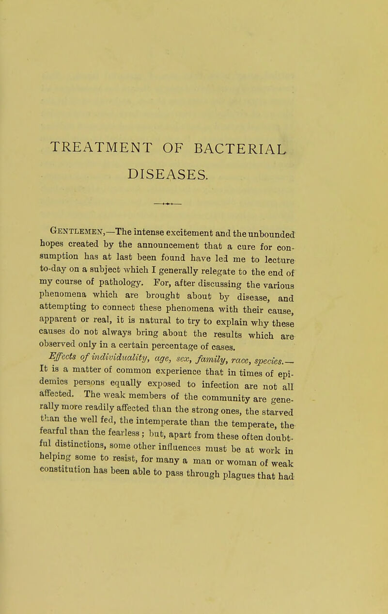 TREATMENT OF BACTERIAL DISEASES. Gentlemen,—The intense excitement and the unbounded hopes created by the announcement that a cure for con- sumption has at last been found have led me to lecture to-day on a subject which I generally relegate to the end of my course of pathology. For, after discussing the various phenomena which are brought about by disease, and attempting to connect these phenomena with their cause, apparent or real, it is natural to try to explain why these causes do nob always bring about the results which are observed only in a certain percentage of cases. Effects of individuality, age, sex, family, race, species.— It is a matter of common experience that in times of epi- demics persons equally exposed to infection are not all affected. The weak members of the community are gene- rally more readily affected than the strong ones, the starved than the well fed, the intemperate than the temperate, the- fearful than the fearless; but, apart from these often doubt- ful distinctions, some other influences must be at work in helping some to resist, for many a man or woman of weak constitution has been able to pass through plagues that had