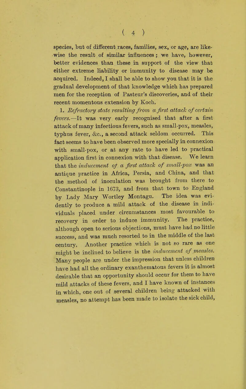 species, but of different races, families, sex, or age, are like- wise the result of similar influences; we have, however, better evidences than these in support of the view that either extreme liability or immunity to disease may be acquired. Indeed, I shall be able to show you that it is the gradual development of that knowledge which has prepared men for the reception of Pasteur's discoveries, and of their recent momentous extension by Koch. 1. Refractory state resulting from a first attack of certain fevers.—It was very early recognised that after a first attack of many infectious fevers, such as small-pox, measles, typhus fever, &c., a second attack seldom occurred. This fact seems to have been observed more specially in connexion with small-pox, or at any rate to have led to practical application first in connexion with that disease. We leain that the indticement of a first attack of small-pox was an antique practice in Africa, Persia, and China, and that the method of inoculation was brought from there to Constantinople in 1673, and from that town to England by Lady Mary Wortley Montagu. The idea was evi- dently to produce a mild attack of the disease in indi- viduals placed under circumstances most favourable to recovery in order to induce immunity. The practice, although open to serious objections, must have had no little success, and was much resorted to in the middle of the last century. Another practice which is not so rare as one might be inclined to believe is the indiicement of measles. Many people are under the impression that unless children have had all the ordinary exanthematous fevers it is almost desirable that an opportunity should occur for them to have mild attacks of these fevers, and I have known of instances in which, one out of several children being attacked with measles, no attempt has been made to isolate the sick child.