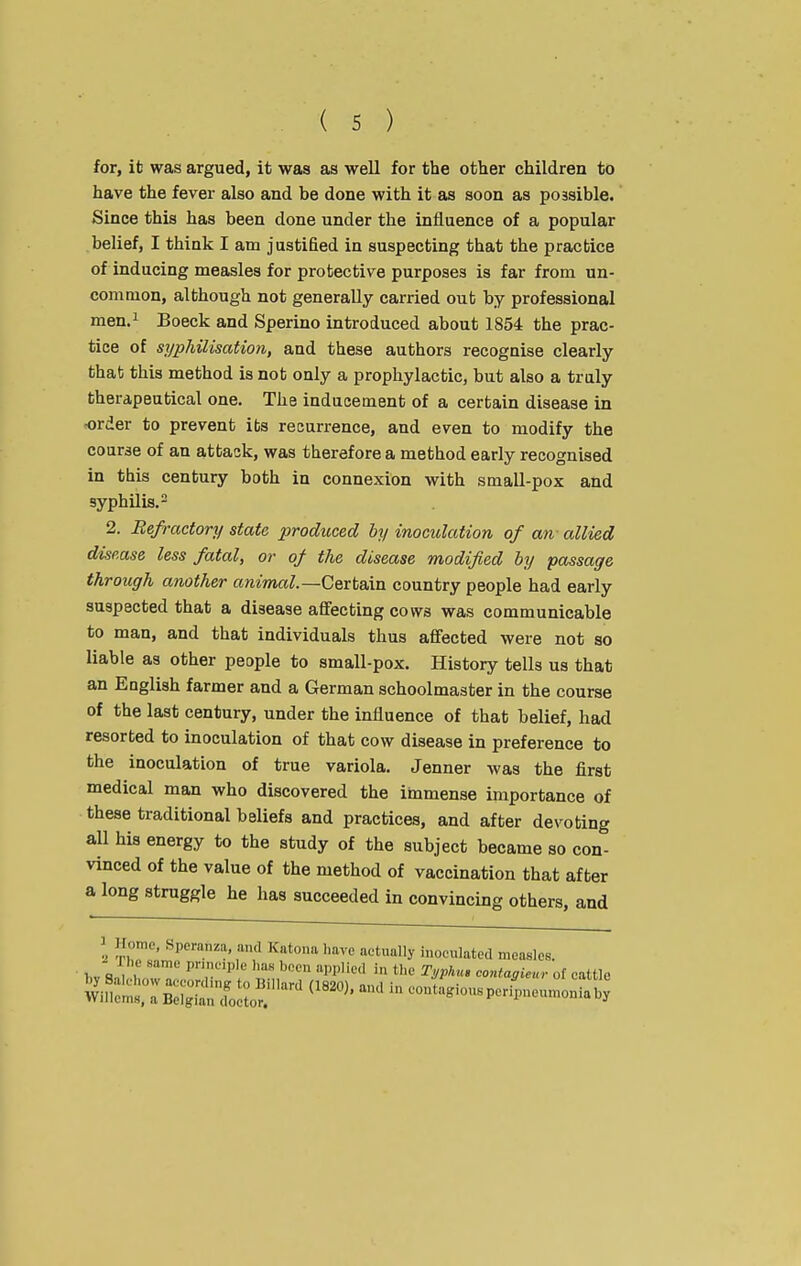 for, it was argued, it was as well for the other children to have the fever also and be done with it as soon as possible. Since this has been done under the influence of a popular belief, I think I am justified in suspecting that the practice of inducing measles for protective purposes is far from un- common, although not generally carried out by professional men.^ Boeck and Sperino introduced about 1854 the prac- tice of syphilisation, and these authors recognise clearly that this method is not only a prophylactic, but also a truly therapeutical one. The inducement of a certain disease in order to prevent its recurrence, and even to modify the course of an attack, was therefore a method early recognised in this century both in connexion with smaU-pox and syphilis. 2. Refractory state produced by inoculation of an- allied disease less fatal, or of the disease modified by passage through another animal.—Qext&m country people had early suspected that a disease affecting cows was communicable to man, and that individuals thus affected were not so liable as other people to small-pox. History tells us that an English farmer and a German schoolmaster in the course of the last century, under the influence of that belief, had resorted to inoculation of that cow disease in preference to the inoculation of true variola. Jenner was the first medical man who discovered the immense importance of these traditional beliefs and practices, and after devoting all his energy to the study of the subject became so con- vinced of the value of the method of vaccination that after a long struggle he has succeeded in convincing others, and \ r' ^^P^'anza, and Katona have actually inoculated measles. - 1 he same principle has been applied in the Ti/phu, contaaienr of cattle Si;:s::B:?s;to^'-^ ^^^^^^^ - ^^^^^^^-^^r!^^^