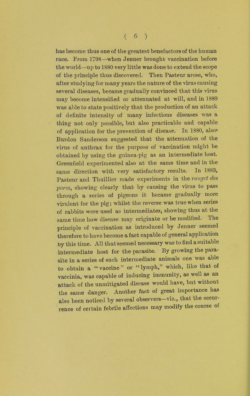 has become thus one of the greatest benefactors of the human race. From 1798—when Jenner brought vaccination before the world—up to 1880 very little was done to extend the scope of the principle thus discovered. Then Pasteur arose, who, after studying for many years the nature of the virus causing several diseases, became gi-adually convinced that this virus may become intensified or attenuated at will, and in 1880 was able to state positively that the production of an attack of definite intensity of many infectious diseases was a thing not only possible, but also practicable and capable of application for the prevention of disease. In 1880, also' Burdon Sanderson suggested that the attenuation of the virus of anthrax for the purpose of vaccination might be obtained by using the guinea-pig as an intermediate host. Greenfield experimented also at the same time and in the same direction with very satisfactory results. In 1883, Pasteur and Thuillier made experiments in the roitget des pores, showing clearly that by causing the virus to pass through a series of pigeons it became gradually more virulent for the pig; whilst the reverse was true when series of rabbits were used as intermediates, showing thus at the same time how disease may originate or be modified. The principle of vaccination as introduced by Jenner seemed therefore to have become a fact capable of general application by this time. All that seemed necessary was to find a suitable intermediate host for the parasite. By growing the para- site in a series of such intermediate animals one was able to obtain a  vaccine  or  lymph, which, like that of vaccinia, was capable of inducing immunity, as well as an attack of the unmitigated disease would have, but without the same danger. Another fact of great importance has also been noticed by several observers-viz., that the occur- rence of certain febrile afiections may modify the course of