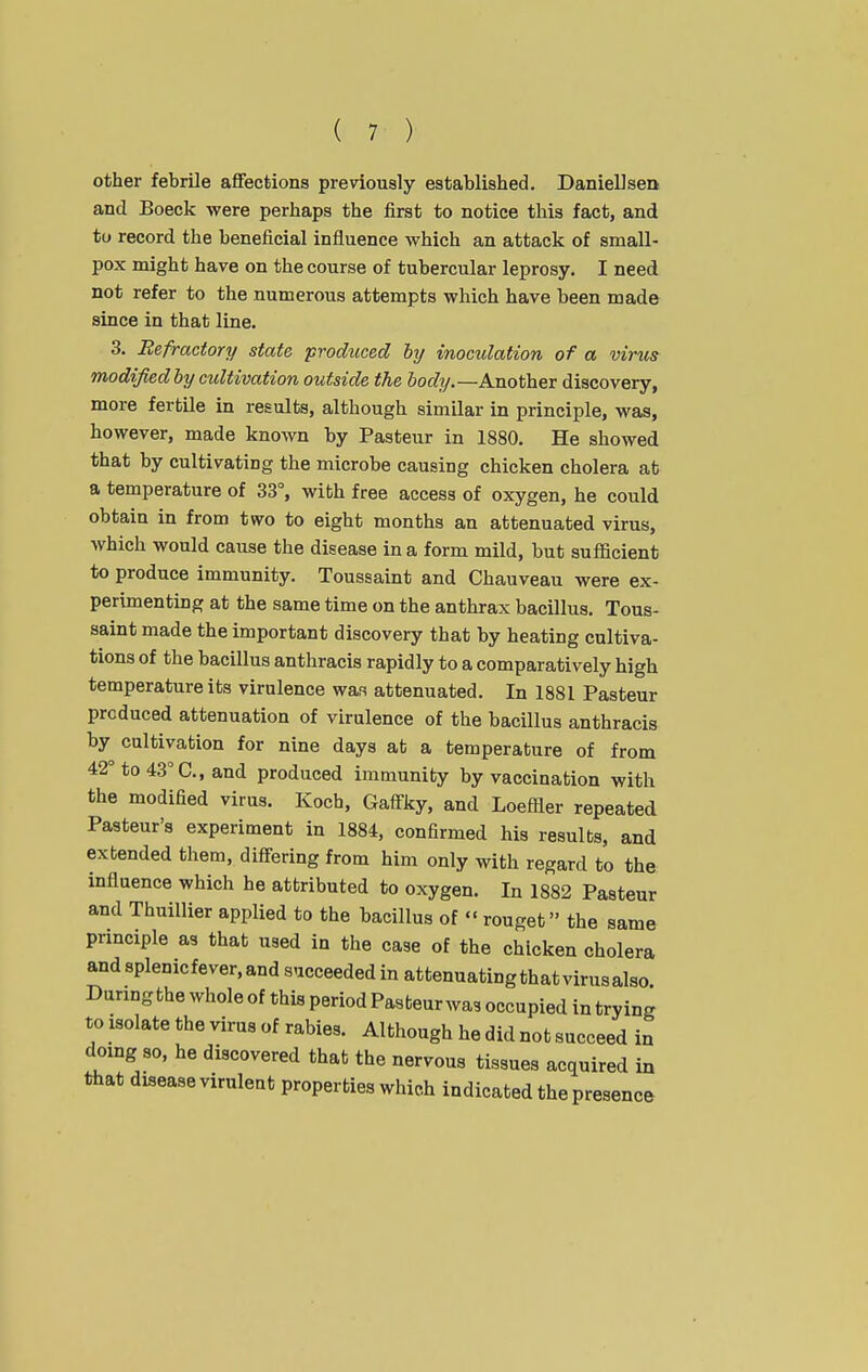 other febrile aflfections previously established. Daniellsen and Boeck were perhaps the first to notice this fact, and to record the beneficial influence which an attack of small- pox might have on the course of tubercular leprosy. I need not refer to the numerous attempts which have been made since in that line. 3. Refractory state produced by inocidation of a virus modified by cultivation outside the body.—Another discovery, more fertile in results, although similar in principle, was, however, made known by Pasteur in 1880. He showed that by cultivating the microbe causing chicken cholera at a temperature of 33°, with free access of oxygen, he could obtain in from two to eight months an attenuated virus, which would cause the disease in a form mild, but sufficient to produce immunity. Toussaint and Chauveau were ex- perimenting at the same time on the anthrax bacillus. Tous- saint made the important discovery that by heating cultiva- tions of the bacillus anthracis rapidly to a comparatively high temperature its virulence was attenuated. In 1881 Pasteur produced attenuation of virulence of the bacillus anthracis by cultivation for nine days at a temperature of from 42° to 43° C, and produced immunity by vaccination with the modified virus. Koch, Gaff-ky, and Loeffler repeated Pasteur's experiment in 1884, confirmed his results, and extended them, diff-ering from him only with regard to the influence which he attributed to oxygen. In 1882 Pasteur and Thuillier applied to the bacillus of«' rouget the same principle as that used in the case of the chicken cholera and splenicfever,and succeeded in attenuating that virus also Daring the whole of this period Pasteur was occupied in trying to isolate the virus of rabies. Although he did not succeed in doing so, he discovered that the nervous tissues acquired in that disease virulent properties which indicated the presence