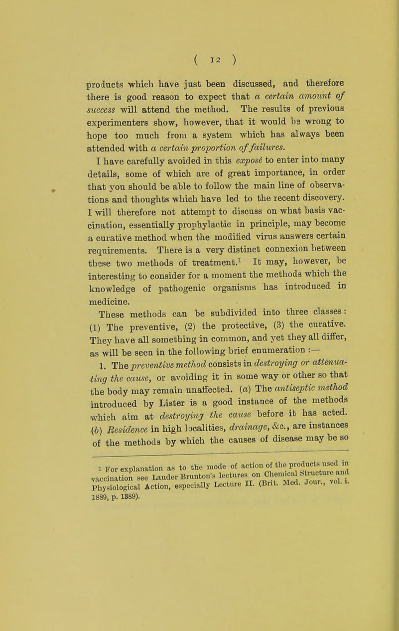 products which have just been discussed, and therefore there is good reason to expect that a certain amount of success will attend the method. The results of previous experimenters show, however, that it would be wrong to hope too much from a system which has always been attended with a certain proportion of failures. I have carefully avoided in this exposi. to enter into many details, some of which are of great importance, in order that you should be able to follow the main line of observa- tions and thoughts which have led to the recent discovery. I will therefore not attempt to discuss on what basis vac- cination, essentially prophylactic in principle, may become a curative method when the modified virus answers certain requirements. There is a very distinct connexion between these two methods of treatment.^ It may, however, be interesting to consider for a moment the methods which the knowledge of pathogenic organisms has introduced in medicine. These methods can be subdivided into three classes: (1) The preventive, (2) the protective, (3) the curative. They have all something in common, and yet they all differ, as will be seen in the following brief enumeration :— 1. The preventive method consists in destroying or attenua- ting the cause, or avoiding it in some way or other so that the body may remain unaffected. («) The antiseptic method introduced by Lister is a good instance of the methods which aim at destroying the cause before it has acted, (i) Residence in high localities, drainage, &c., are instances of the methods by which the causes of disease may be so 1 For explanation as to the mode of action of the productB used n ,accinItion see Lauder Bnmton's lectures on Chenncal Structure and Physiological Action, especially Lecture IL (Brit. Med. Jour., vol. >. 1889, p. 1889).