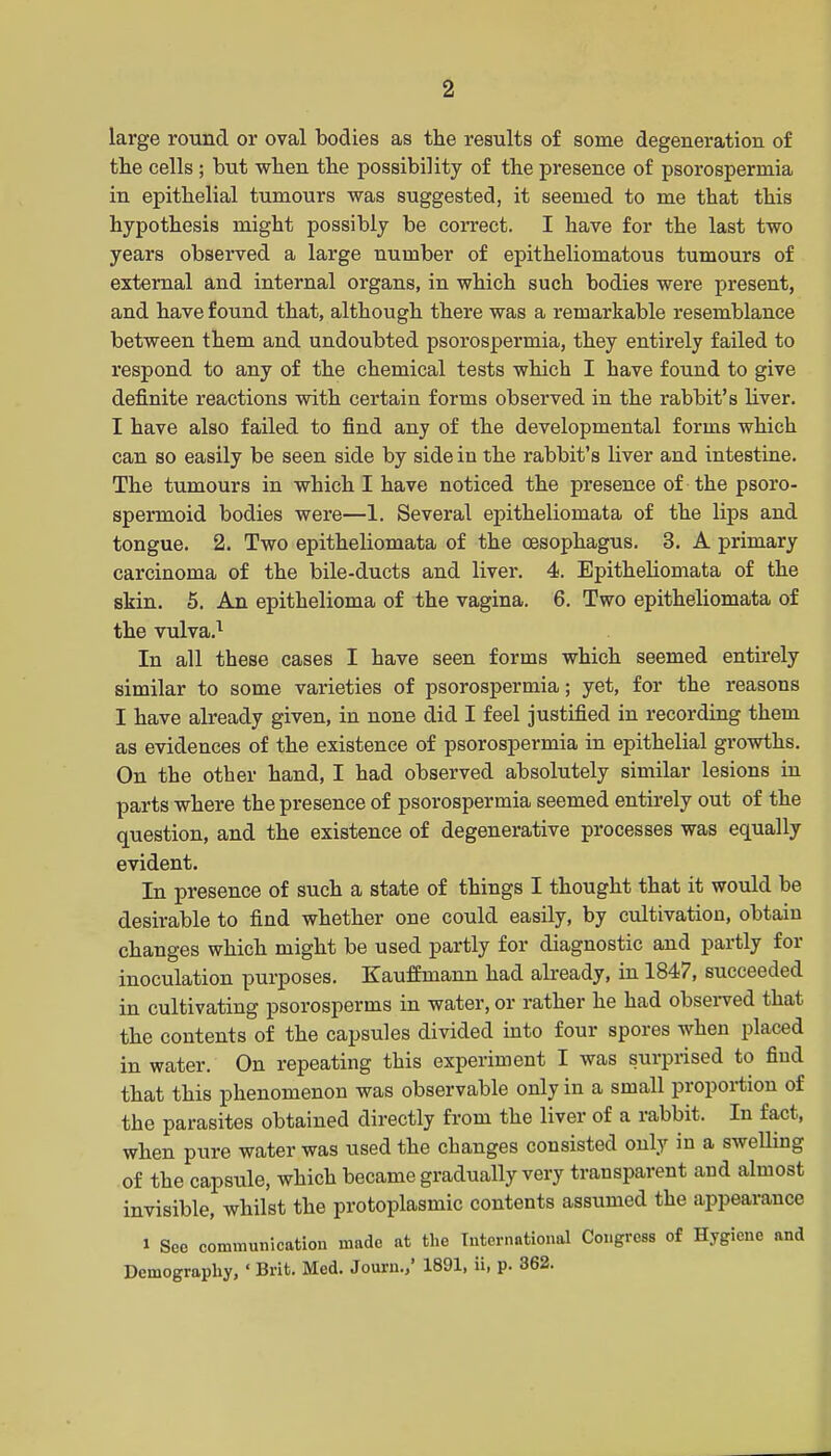 large round or oval bodies as the results of some degeneration of the cells; but when the possibility of the presence of psorospermia in epithelial tumours was suggested, it seemed to me that this hypothesis might possibly be correct. I have for the last two years observed a large number of epitheliomatous tumours of external and internal organs, in which such bodies were present, and have found that, although there was a remarkable resemblance between them and undoubted psorospermia, they entirely failed to respond to any of the chemical tests which I have found to give definite reactions with certain forms observed in the rabbit's Hver. I have also failed to find any of the developmental forms which can so easily be seen side by side in the rabbit's liver and intestine. The tumours in which ! have noticed the presence of the psoro- spermoid bodies were—1. Several epitheliomata of the lips and tongue. 2. Two epitheliomata of the oesophagus. 3. A primary carcinoma of the bile-ducts and liver. 4. Epitheliomata of the skin. 6. An epithelioma of the vagina. 6. Two epitheliomata of the vulva.^ In all these cases I have seen forms which seemed entirely similar to some varieties of psorospermia; yet, for the reasons I have already given, in none did I feel justified in recording them as evidences of the existence of psorospermia in epithelial growths. On the other hand, I had observed absolutely similar lesions in parts where the presence of psorospermia seemed entirely out of the question, and the existence of degenerative processes was equally evident. In presence of such a state of things I thought that it would be desirable to find whether one could easily, by cultivation, obtain changes which might be used partly for diagnostic and partly for inoculation purposes. Kauffmann had already, in 1847, succeeded in cultivating psorosperms in water, or rather he had obseiTed that the contents of the capsules divided into four spores when placed in water. On repeating this experiment I was surprised to find that this phenomenon was observable only in a small proportion of the parasites obtained directly from the liver of a rabbit. In fact, when pure water was used the changes consisted only in a swelling of the capsule, which became gradually very transparent and almost invisible, whilst the protoplasmic contents assumed the appearance 1 See communication made at tlie International Congress of Hygiene and Demography, ' Brit. Med. Journ.,' 1891, ii, p. 362.