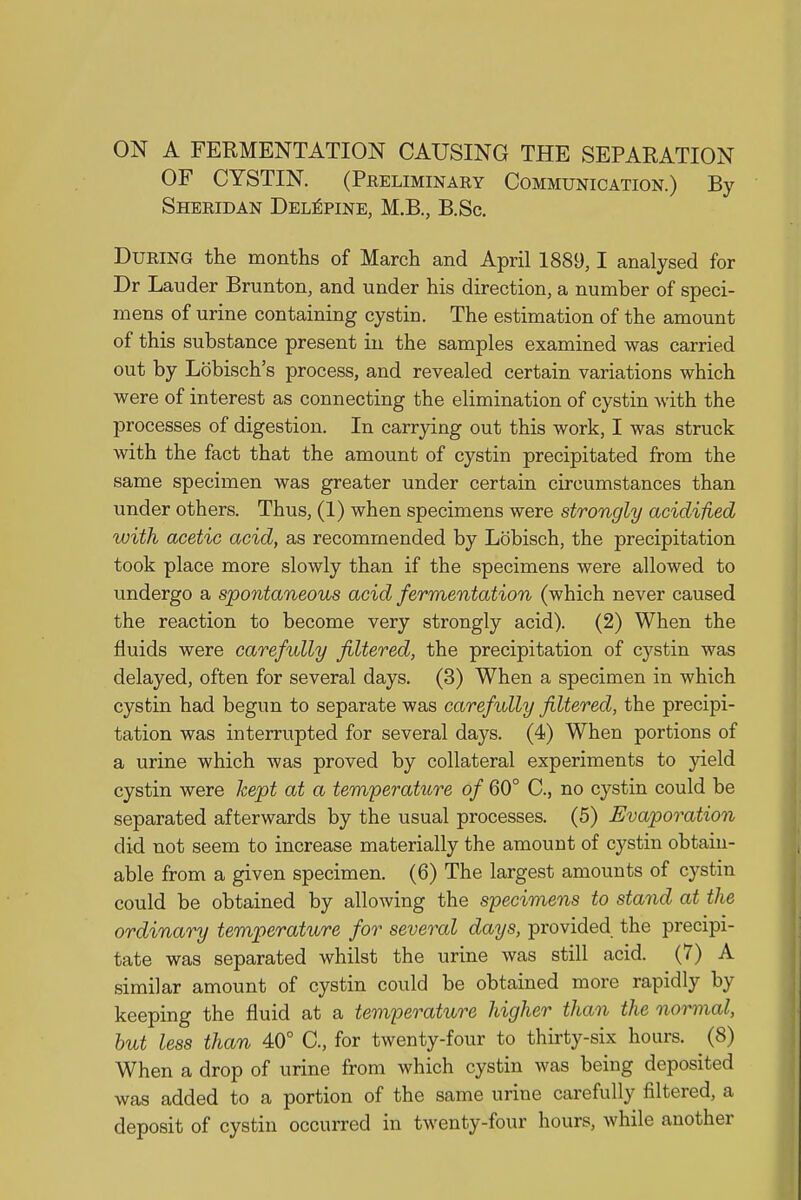 ON A FERMENTATION CAUSING THE SEPARATION OF CYSTIN. (Preliminary Communication.) By Sheridan Delepine, M.B., B.Sc. During the months of March and April 1889,1 analysed for Dr Lauder Brunton, and under his direction, a number of speci- mens of urine containing cystin. The estimation of the amount of this substance present in the samples examined was carried out by Lobisch's process, and revealed certain variations which were of interest as connecting the elimination of cystin with the processes of digestion. In carrying out this work, I was struck with the fact that the amount of cystin precipitated from the same specimen was greater under certain circumstances than under others. Thus, (1) when specimens were strongly acidified with acetic acid, as recommended by Lobisch, the precipitation took place more slowly than if the specimens were allowed to undergo a spontaneous acid fermentation (which never caused the reaction to become very strongly acid). (2) When the fluids were carefully filtered, the precipitation of cystin was delayed, often for several days. (3) When a specimen in which cystin had begun to separate was carefully filtered, the precipi- tation was interrupted for several days. (4) When portions of a urine which was proved by collateral experiments to yield cystin were kept at a temperaUire of 60° C, no cystin could be separated afterwards by the usual processes. (5) Evaporation did not seem to increase materially the amount of cystin obtain- able from a given specimen. (6) The largest amounts of cystin could be obtained by allowing the specimens to stand at the ordinary temperature for several days, provided the precipi- tate was separated whilst the urine was still acid. (7) A similar amount of cystin could be obtained more rapidly by keeping the fluid at a temperature higher than the normal, but less than 40° C, for twenty-four to thirty-six hours. ^ (8) When a drop of urine from which cystin was being deposited was added to a portion of the same urine carefully filtered, a deposit of cystin occurred in twenty-four hours, while another