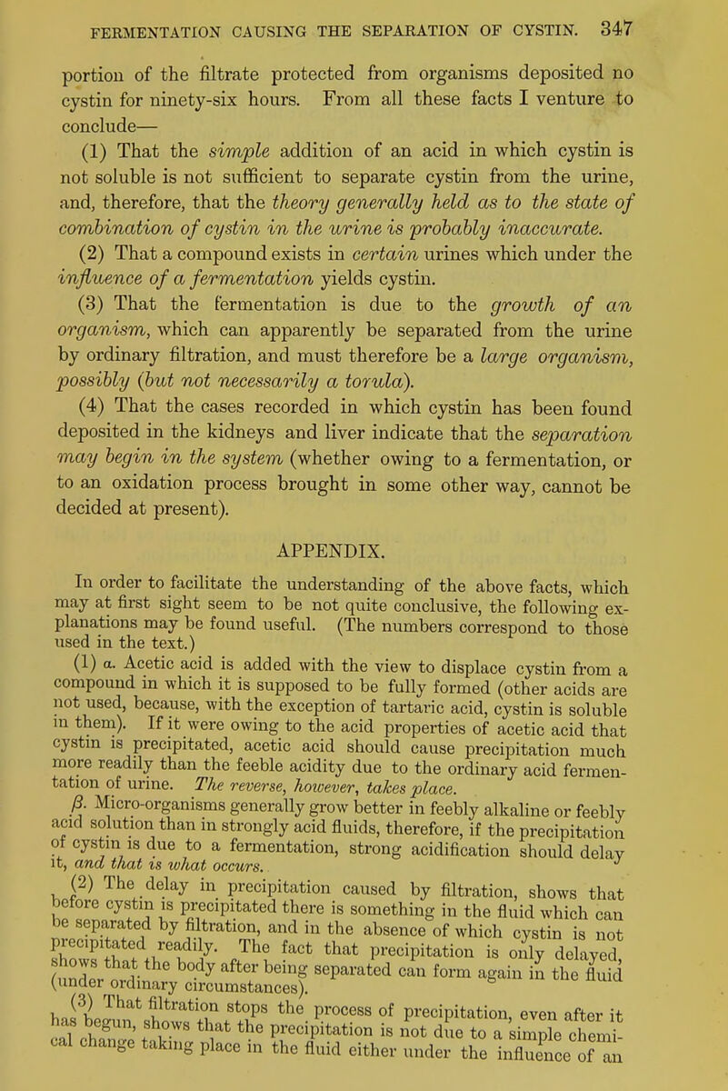 portion of the filtrate protected from organisms deposited no cystin for ninety-six hours. From all these facts I venture to conclude— (1) That the simple addition of an acid in which cystin is not soluble is not sufficient to separate cystin from the urine, and, therefore, that the theory generally held as to the state of combination of cystin in the urine is probably inaccurate. (2) That a compound exists in certain urines which under the influence of a fermentation yields cystin. (3) That the fermentation is due to the growth of an organism, which can apparently be separated from the urine by ordinary filtration, and must therefore be a large organism, possibly (but not necessarily a torula). (4) That the cases recorded in which cystin has been found deposited in the kidneys and liver indicate that the separation may begin in the system (whether owing to a fermentation, or to an oxidation process brought in some other way, cannot be decided at present). APPENDIX. In order to facilitate the understanding of the above facts, which may at first sight seem to be not quite conclusive, the following ex- planations may be found useful. (The numbers correspond to those used in the text.) (1) a. Acetic acid is added with the view to displace cystin from a compound in which it is supposed to be fully formed (other acids are not used, because, with the exception of tartaric acid, cystin is soluble m them). If it were owing to the acid properties of acetic acid that cystin is precipitated, acetic acid should cause precipitation much more readily than the feeble acidity due to the ordinary acid fermen- tation of urine. The reverse, hotoever, takes place. p. Micro-organisms generally grow better in feebly alkaline or feebly acid solution than in strongly acid fluids, therefore, if the precipitation ol cystin is due to a fermentation, strong acidification should delay it, ana that is what occurs. (2) The delay in precipitation caused by filtration, shows that before cystin is precipitated there is something in the fluid which can be separated by filtration, and in the absence of which cystin is not precipitated readi y. The fact that precipitation is only delayed undeSrtar ^ ^ ^ ^ form ^ » the fluid (under ordinary circumstances). (3) That filtration stops the process of precipitation even after it has begun, shows that the precipitation is not due toTsZ2 ^J cal change taking place in the fluid either under the influence ofZ