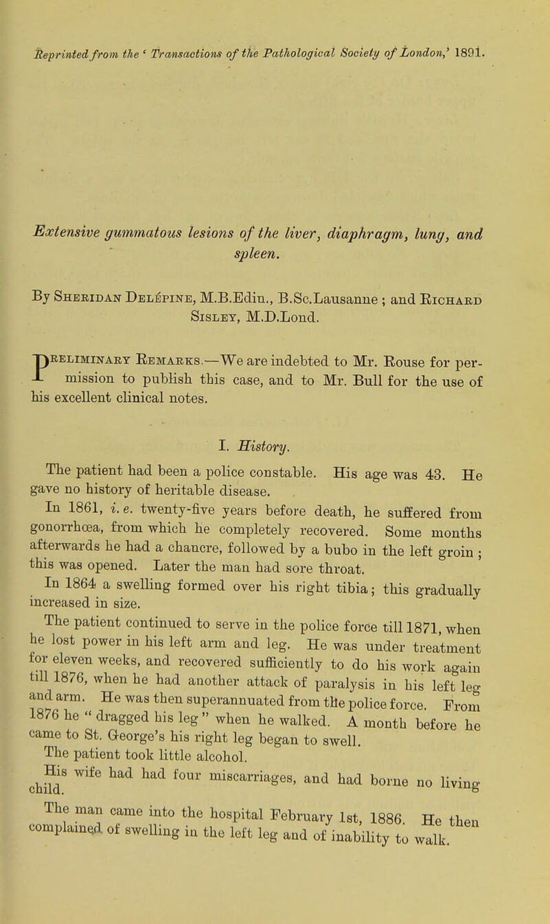 Reprinted from the ' Transactions of the Pathological Society of London,* 1891. Extensive gummatous lesions of the liver, diaphragm, lung, and spleen. By Sheridan Dblepinb, M.B.Edin., B.Sc.Lausanue ; and Eichard SisLEY, M.D.Loud. PRELIMINARY Eemarks.—We are indebted to Mr. Rouse for per- mission to publish this case, and to Mr. Bull for the use of his excellent clinical notes. I. History. The patient had been a police constable. His age was 43. He gave no history of heritable disease. In 1861, i.e. twenty-five years before death, he suffered from gonorrhoea, from which he completely recovered. Some months afterwards he had a chancre, followed by a bubo in the left groin ; this was opened. Later the man had sore throat. In 1864 a swelling formed over his right tibia; this gradually increased in size. The patient continued to serve in the police force till 1871, when he lost power in his left arm and leg. He was under treatment for eleven weeks, and recovered sufficiently to do his work again till 1876, when he had another attack of paralysis in his left leg and arm. He was then superannuated from the police force. Prom 1876 he  dragged bis leg  when he walked. A month before he came to St. George's his right leg began to swell. The patient took little alcohol. chHd' ^'^^ ^^ miscarriages, and had borne no living The man came into the hospital February 1st, 1886. He then complam^l of sweUing in the left leg and of inability to walk.