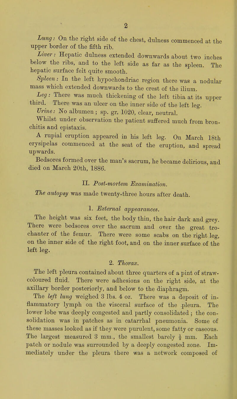 Lung: On the right side of the chest, dulness commenced at the upper border of the fifth rib. Liver: Hepatic dulness extended downwards about two inches below the ribs, and to the left side as far as the spleen. The hepatic surface felt quite smooth. Spleen: In the left hypochondriac region there was a nodular mass which extended downwards to the crest of the ilium. Leg: There was much thickening of the left tibia at its upper third. There was an ulcer on the inner side of the left leg. Urine: No albumen; sp. gr. 1020, clear, neutral. Whilst under observation the patient suffered much from bron- chitis and epistaxis. A rupial eruption appeared in his left leg. On March 18th erysipelas commenced at the seat of the eruption, and spread upwards. Bedsores formed over the man's sacrum, he became delirious, and died on March 20th, 1886. II. Post-mortem Examination. The autopsy was made twenty-three hours after death. 1. External appearances. The height was six feet, the body thin, the hair dark and grey. There were bedsores over the sacrum and over the great tro- chanter of the femur. There were some scabs on the right leg, on the inner side of the right foot, and on the inner surface of the left leg. 2. Thorax. The left pleura contained about three quarters of a pint of straw- coloured fluid. There were adhesions on the right side, at the axillary border posteriorly, and below to the diaphragm. The left lung weighed 3 lbs. 4 oz. There was a deposit of in- flammatory lymph on the visceral surface of the .pleura. The lower lobe was deeply congested and partly consolidated ; the con- solidation was in patches as in catarrhal pneumonia. Some of these masses looked as if they were purulent, some fatty or caseous. The largest measured 3 mm., the smallest barely i mm. Each patch or nodule was surrounded by a deeply congested zone. Im- mediately under the pleura there was a network composed of