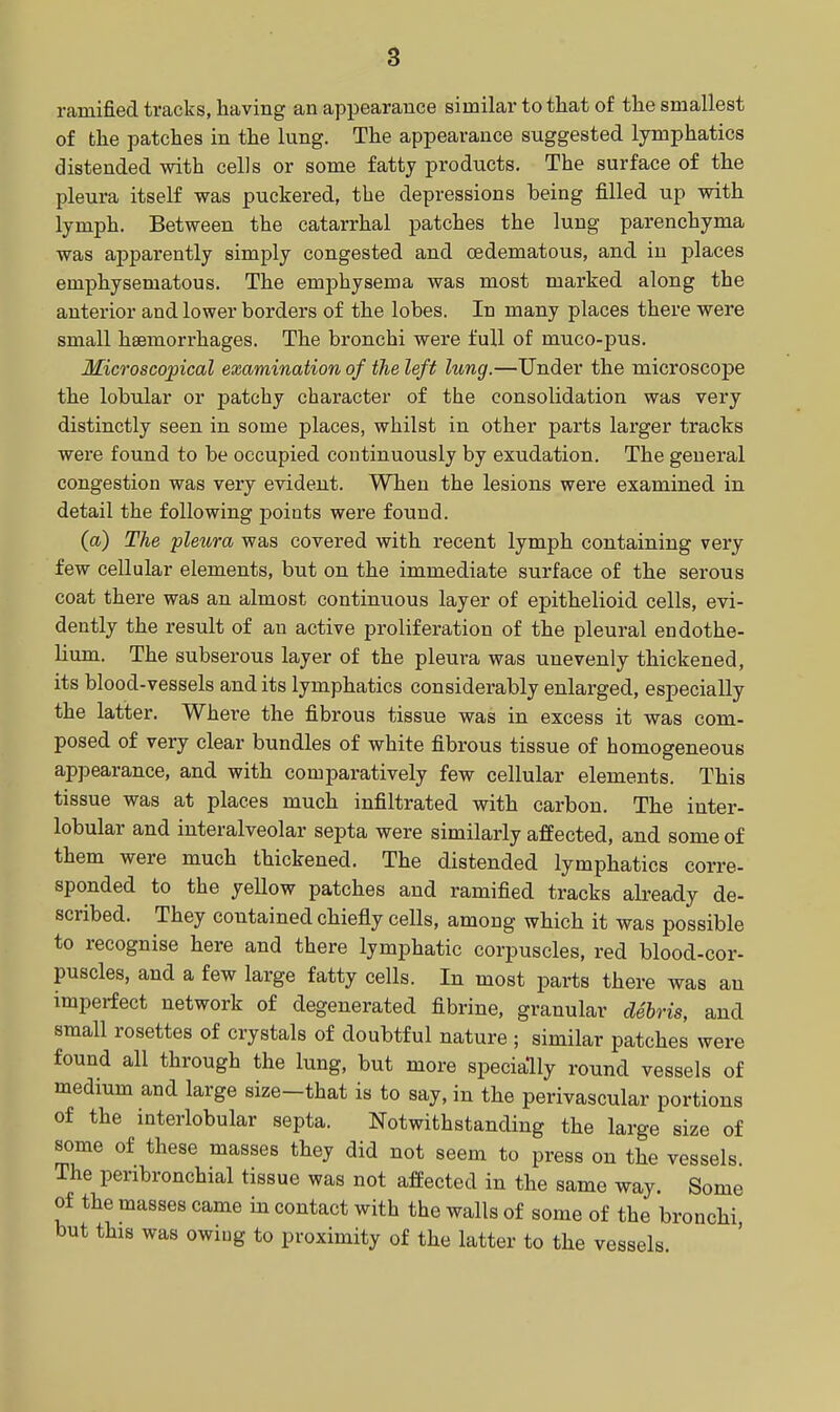 ramified tracks, having an appearance similar to that of the smallest of the patches in the lung. The appearance suggested lymphatics distended with cells or some fatty products. The surface of the pleura itself was puckered, the depressions being filled up with lymph. Between the catarrhal patches the lung parenchyma was apparently simply congested and oedematous, and in places emphysematous. The emphysema was most marked along the anterior and lower borders of the lobes. In many places there were small hsemorrhages. The bronchi were full of muco-pus. Microscopical examination of the left lung.—Under the microscope the lobular or patchy character of the consolidation was very distinctly seen in some places, whilst in other parts larger tracks were found to be occupied continuously by exudation. The general congestion was very evident. When the lesions were examined in detail the following points were found. (a) The pleura was covered with recent lymph containing very few cellular elements, but on the immediate surface of the serous coat there was an almost continuous layer of epithelioid cells, evi- dently the result of an active proliferation of the pleural endothe- lium. The subserous layer of the pleura was unevenly thickened, its blood-vessels audits lymphatics considerably enlarged, especially the latter. Where the fibrous tissue was in excess it was com- posed of very clear bundles of white fibrous tissue of homogeneous appearance, and with comparatively few cellular elements. This tissue was at places much infiltrated with carbon. The inter- lobular and interalveolar septa were similarly affected, and some of them were much thickened. The distended lymphatics corre- sponded to the yellow patches and ramified tracks already de- scribed. They contained chiefly cells, among which it was possible to recognise here and there lymphatic corpuscles, red blood-cor- puscles, and a few large fatty cells. In most parts there was au imperfect network of degenerated fibrine, granular debris, and small rosettes of crystals of doubtful nature ; similar patches were found all through the lung, but more specially round vessels of medium and large size-that is to say, in the perivascular portions of the interlobular septa. Notwithstanding the large size of some of these masses they did not seem to press on the vessels The peribronchial tissue was not affected in the same way. Some of the masses came in contact with the walls of some of the bronchi but this was owing to proximity of the latter to the vessels.