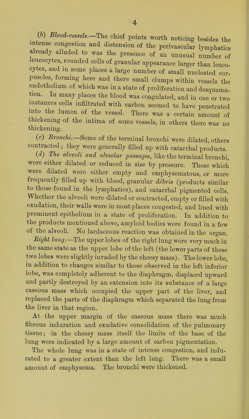 (h) Blood.vessels.-The chief points worth noticing besides the intense congestion and distension of the perivascular lymphatics already alluded to was the presence of an unusual number of leucocytes, rounded cells of granular appearance larger than leuco- cytes, and in some places a large number of small nucleated cor- puscles, forming here and there small clumps within vessels the endothelium of which was in a state of proliferation and desquama- tion. In many places the blood was coagulated, and in one or two instances cells infiltrated with carbon seemed to have penetrated into the lumen of the vessel. There was a certain amount of thickening of the intima of some vessels, in others there was no thickening. (c) Bronchi.—Some of the terminal bronchi were dilated, others contracted ; they were generally filled up with catarrhal products. (d) The alveoli and alveolar passages, like the terminal bronchi, were either dilated or reduced in size by pressure. Those which were dilated were either empty and emphysematous, or more frequently filled up with blood, granular debris (products similar to those found in the lymphatics), and catarrhal pigmented cells. Whether the alveoli were dilated or contracted, empty or filled with exudation, their walls were in most places congested, and lined with prominent epithelium in a state of proliferation. In addition to the products mentioned above, amyloid bodies were found in a few of the alveoli. No lardaceous reaction was obtained in the organ. Bight lung.—The upper lobes of the right lung were very much in the same state as the upper lobe of the left (the lower parts of these two lobes were slightly invaded by the cheesy mass), The lower lobe, in addition to changes similar to those observed in the left inferior lobe, was completely adherent to the diaphragm, displaced upward and partly destroyed by an extension into its substance of a large caseous mass which occupied the upper part of the liver, and replaced the parts of the diaphragm which separated the lung from the liver in that region. At the upjDer margin of the caseous mass there was much fibrous induration and exudative consolidation of the pulmonary tissue; in the cheesy mass itself the limits of the base of the lung were indicated by a large amount of carbon pigmentation. The whole lung was in a state of intense congestion, and indu- rated to a greater extent than the left lung. There was a small amount of emphysema. The bronchi were thickened.