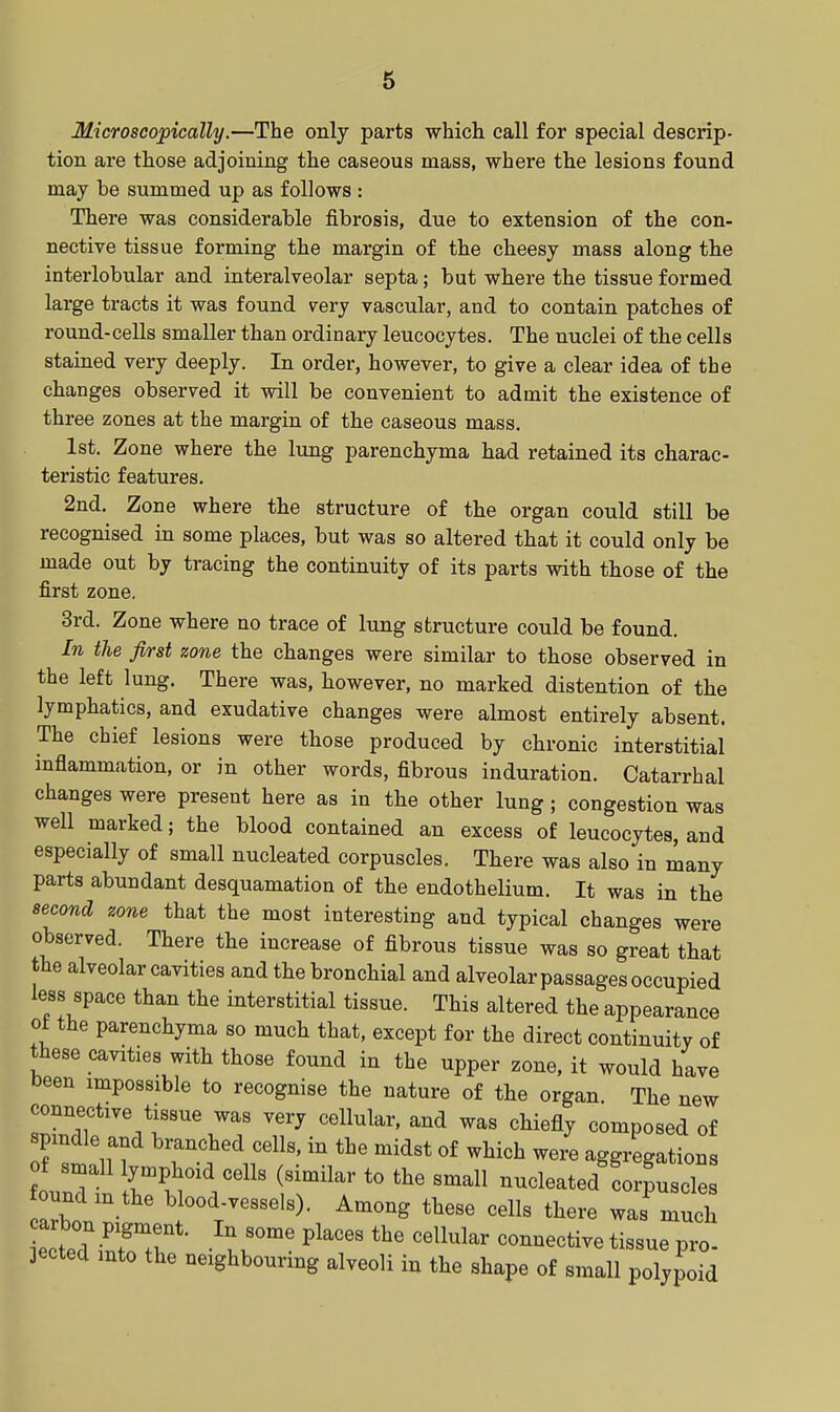 Microscopically.—The only parts which call for special descrip- tion are those adjoining the caseous mass, where the lesions found may be summed up as follows : There was considerable fibrosis, due to extension of the con- nective tissue forming the margin of the cheesy mass along the interlobular and interalveolar septa; but where the tissue formed large tracts it was found very vascular, and to contain patches of round-cells smaller than ordinary leucocytes. The nuclei of the cells stained very deeply. In order, however, to give a clear idea of the changes observed it will be convenient to admit the existence of three zones at the margin of the caseous mass. 1st. Zone where the lung parenchyma had retained its charac- teristic features. 2nd. Zone where the structure of the organ could still be recognised in some places, but was so altered that it could only be made out by tracing the continuity of its parts with those of the first zone. 3rd. Zone where no trace of lung structure could be found. In the first zone the changes were similar to those observed in the left lung. There was, however, no marked distention of the lymphatics, and exudative changes were almost entirely absent. The chief lesions were those produced by chronic interstitial inflammation, or in other words, fibrous induration. Catarrhal changes were present here as in the other lung; congestion was well marked; the blood contained an excess of leucocytes, and especially of small nucleated corpuscles. There was also in many parts abundant desquamation of the endothelium. It was in the second zone that the most interesting and typical changes were observed. There the increase of fibrous tissue was so great that the alveolar cavities and the bronchial and alveolar passages occupied less space than the interstitial tissue. This altered the appearance ot the parenchyma so much that, except for the direct continuity of these cavities with those found in the upper zone, it would have been impossible to recognise the nature of the organ. The new connective tissue was very cellular, and was chiefly composed of spmdle and branched cells, in the midst of which were aggregations t small ymphoid cells (similar to the small nucleated corpuscle undm the blood-vessels). Among these cells there was much arbon pigment. In some places the cellular connective tissue pro- jected into the neighbouring alveoli in the shape of small polypoid