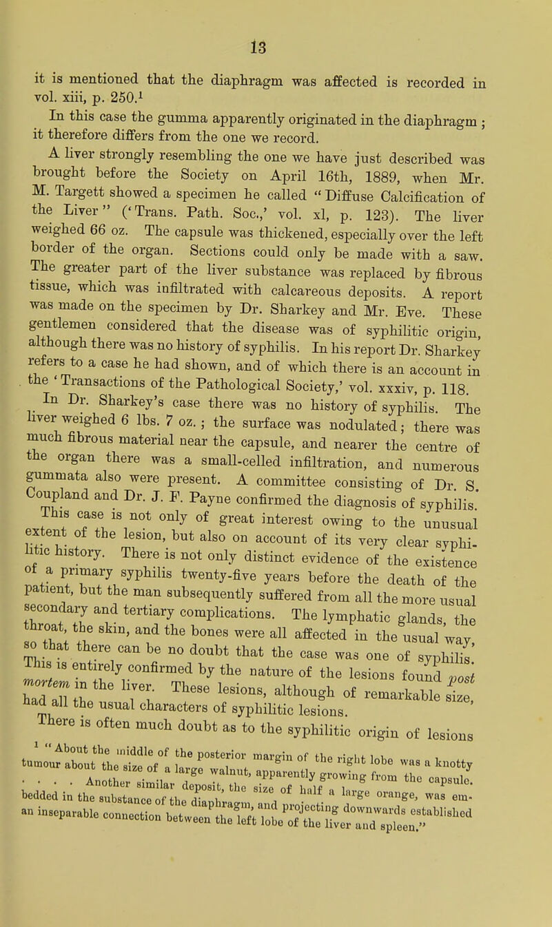 it is mentioned that the diaphragm was affected is recorded in vol. xiii, p, 250.^ In this case the gumma apparently originated in the diaphragm ; it therefore differs from the one we record, A liver strongly resembling the one we have just described was brought before the Society on April 16th, 1889, when Mr. M. Targett showed a specimen he called  Diffuse Calcification of the Liver ('Trans. Path. Soc.,' vol. xl, p. 123). The liver weighed 66 oz. The capsule was thickened, especially over the left border of the organ. Sections could only be made with a saw. The greater part of the liver substance was replaced by fibrous tissue, which was infiltrated with calcareous deposits. A report was made on the specimen by Dr. Sharkey and Mr. Eve. These gentlemen considered that the disease was of syphilitic origin although there was no history of syphilis. In his report Dr. Sharkey refers to a case he had shown, and of which there is an account in the ' Transactions of the Pathological Society,' vol. xxxiv, p. 118. In Dr. Sharkey's case there was no history of syphilis The liver weighed 6 lbs. 7 oz. ; the surface was nodulated; there was much fibrous material near the capsule, and nearer the centre of the organ there was a small-celled infiltration, and numerous gummata also were present, A committee consisting of Dr S Coupland and Dr. J. F. Payne confirmed the diagnosis of syphilis' This case IS not only of great interest owing to the unusual extent of the lesion, but also on account of its very clear svphi- htic history. There is not only distinct evidence of the existence of a primary syphilis twenty-five years before the death of the patient, but the man subsequently suffered from all the more usual twTh t-^^y--plications. The lymphatic glands, the so that there can be no doubt that the case was one of syphilis This isentirely confirmed by the nature of the lesions fou^d , i ZlZZe ^'^ ^^^^^^^^ remarkable si Had all the usual characters of syphiHtic lesions, There is often much doubt as to the syphilitic origin of lesions an inseparaUe —S:^--^^^ ~