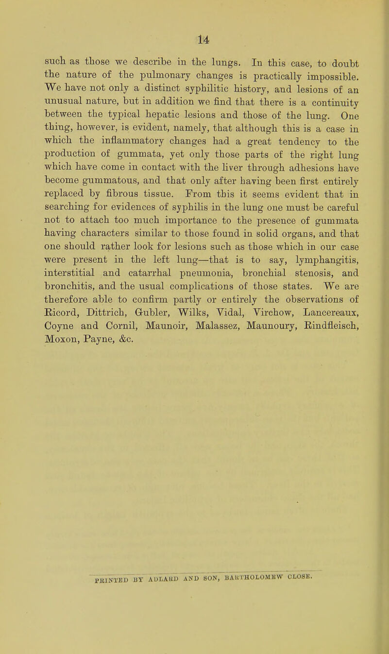 such as those we describe in the lungs. In this case, to douht the nature of the pulmonary changes is practically impossible. We have not only a distinct syphilitic history, and lesions of an unusual nature, but in addition we find that there is a contuauity between the typical hepatic lesions and those of the lung. One thing, however, is evident, namely, that although this is a case in which the inflammatory changes had a great tendency to the production of gummata, yet only those parts of the right lung which have come in contact with the liver through adhesions have become gummatous, and that only after having been first entirely replaced by fibrous tissue. From this it seems evident that in searching for evidences of syphilis in the lung one must be careful not to attach too much importance to the presence of gummata having characters similar to those found in solid organs, and that one should rather look for lesions such as those which in our case were present in the left lung—that is to say, lymj^hangitis, interstitial and catarrhal pneumonia, bronchia.l stenosis, and bronchitis, and the usual complications of those states. We are therefore able to confirm partly or entirely the observations of Eicord, Dittrich, Gubler, Wilks, Vidal, Virchow, Lancereaux, Coyne and Cornil, Maunoir, Malassez, Maunoury, Eindfleisch, Moxon, Payne, &c. PBINTED BT AULAUD AND SON, BAHTHOLOMKW CLOSE.