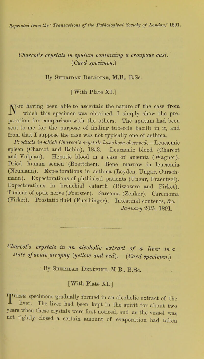 Reprinted from the ' Transactions of the Pathological Society of London,' 1891. Charcofs crystals in sputum containing a croupous cast. {Card specimen.) By Sheridan Del^pine, M.B., B.Sc. [With Plate XI.] 1\T0T having been able to ascertain the nature of the case from -L1 which this specimen was obtained, I simply show the pre- paration for comparison with the others. The sputam had been sent to me for the purpose of finding tubercle bacilli in it, and from that I suppose the case was not typically one of asthma. Products in which Charcot's crystals have been observed.—Leucaemic spleen (Charcot and Eobin), 1853. Leucaemic blood (Charcot and Yulpian). Hepatic blood in a case of anaemia (Wagner). Dried human semen (Boettcher), Bone marrow in leucaemia (Neumann). Expectorations in asthma (Leyden, Ungar, Cursch- mann). Expectorations of phthisical patients (Ungar, Fraentzel). Expectorations in bronchial catarrh (Bizzozero and Firket). Tumour of optic nerve (Foerster). Sarcoma (Zenker). Carcinoma (Firket). Prostatic fluid (Fuerbinger). Intestinal contents, &c. January 20th, 1891. Char CO f s crystals in an alcoholic extract of a liver in a state of acute atrophy {yellow and red). {Card specimen.) By Sheridan Del^pine, M.B., B.Sc. [With Plate XI.] rTHESE specimens gradually formed in an alcoholic extract of the J- liver. The liver had been kept in the spirit for about two years when these crystals were first noticed, and as the vessel was not tightly closed a certain amount of evaporation had taken