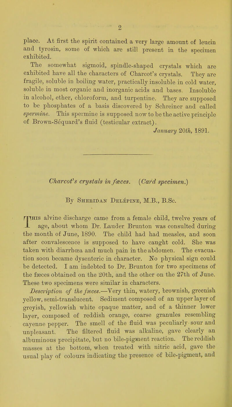 2 place. At first the spirit contained a very large amount of leucin and tyrosin, some of wliich are still present in the specimen exhibited. The somewhat sigmoid, spindle-shaped crystals which are exhibited have all the characters of Charcot's crystals. They are fragile, soluble in boiling water, practically insoluble in cold water, soluble in most organic and inorganic acids and bases. Insoluble in alcohol, ether, chloroform, and turpentine. They are supposed to be phosphates of a basis discovered by Schreiner and called spermine. This spermine is supposed now to be the active principle of Brown-Sequard's fluid (testicular extract). January 20i7i, 1891. Charcofs crystals in fcsces. {Card specimen.) By Sheridan Delepine, M.B., B.Sc. THIS alvine discharge came from a female child, twelve years of age, about whom Dr. Lauder Brunton was consulted during the month of June, 1890. The child had had measles, and soon after convalescence is supposed to have caught cold. She was taken with diarrhoea and much pain in the abdomen. The evacua- tion soon became dysenteric in character. No physical sign could be detected. I am indebted to Dr. Brunton for two specimens of the faeces obtained on the 20th, and the other on the 27th of June. These two specimens were similar in characters. Description of the fseces.—Very thin, watery, brownish, greenish yellow, semi-translucent. Sediment composed of an upper layer of greyish, yellowish white opaque mattei', and of a thinner lower layer, composed of reddish orange, coarse granules resembling cayenne pepper. The smell of the fluid was peculiarly sour and unpleasant. The filtered fluid was alkaline, gave clearly an albuminous precipitate, but no bile-pigment reaction. The reddish masses at the bottom, when treated with nitric acid, gave the usual play of colours indicating the presence of bile-pigment, and