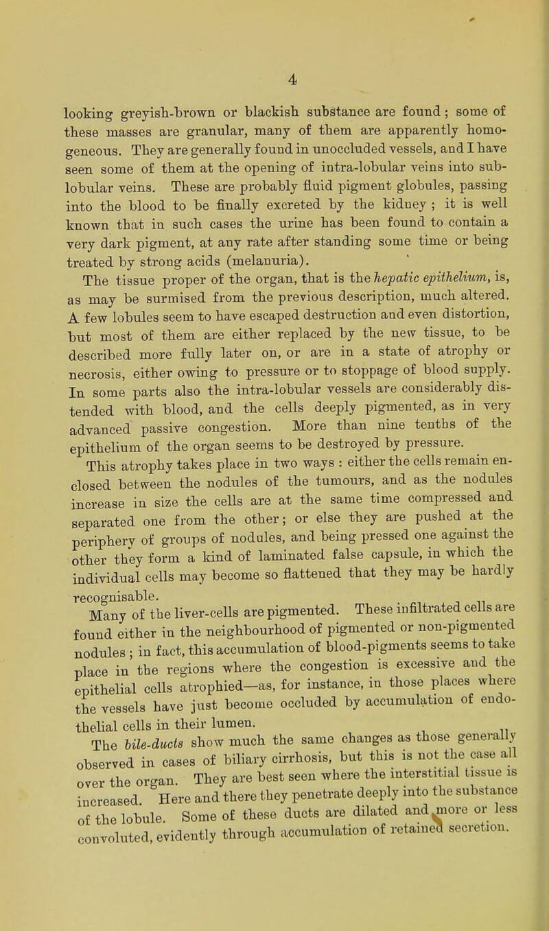 looking greyish-brown or blackish substance are found; some of these masses are granular, many of them are apparently homo- geneous. They are generally found in unoccluded vessels, and I have seen some of them at the opening of intra-lobular veins into sub- lobular veins. These are probably fluid pigment globules, passing into the blood to be finally excreted by the kidney ; it is well known that in such cases the urine has been found to contain a very dark pigment, at auy rate after standing some time or being treated by strong acids (melanuria). The tissue proper of the organ, that is the hepatic epithelium, is, as may be surmised from the previous description, much altered. A few lobules seem to have escaped destruction and even distortion, but most of them are either replaced by the new tissue, to be described more fully later on, or are in a state of atrophy or necrosis, either owing to pressure or to stoppage of blood supply. In some parts also the intra-lobular vessels are considerably dis- tended with blood, and the cells deeply pigmented, as in very advanced passive congestion. More than nine tenths of the epithelium of the organ seems to be destroyed by pressure. This atrophy takes place in two ways : either the cells remain en- closed between the nodules of the tumours, and as the nodules increase in size the cells are at the same time compressed and separated one from the other; or else they are pushed at the periphery of groups of nodules, and being pressed one against the other they form a kind of laminated false capsule, in which the individual cells may become so flattened that they may be hardly recognisable. Many of the liver-cells are pigmented. These infiltrated cells are found either in the neighbourhood of pigmented or non-pigmented nodules • in fact, this accumulation of blood-pigments seems to take place in the regions where the congestion is excessive and the epithelial cells atrophied-as, for instance, in those places where the vessels have just become occluded by accumulation of endo- thelial cells in their lumen. The Ule-duds show much the same changes as those generally observed in cases of biliary cirrhosis, but this is not the case all over the organ. They are best seen where the interstitial tissue is increased °Here and there they penetrate deeply into the substance of the lobule. Some of these ducts are dilated and^more or less convoluted, evidently through accumulation of retaineo secretion.
