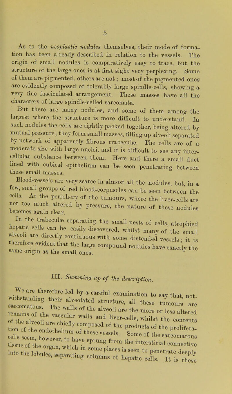 As to the neoplastic nodules themselves, their mode of forma- tion has been already described in relation to the vessels. The origin of small nodules is comparatively easy to trace, but the structure of the large ones is at first sight very perplexing. Some of them are pigmented, others are not; most of the pigmented ones are evidently composed of tolerably large spindle-cells, showing a very fine fasciculated arrangement. These masses have all the characters of large spindle-celled sarcomata. But there are many nodules, and some of them among the largest where the structure is more difficult to understand. In such nodules the cells are tightly packed together, being altered by mutual pressure; they form small masses, filling up alveoli separated by network of apparently fibrous trabecular The cells are of a moderate size with large nuclei, and it is difficult to see any inter- cellular substance between them. Here and there a small duct lined with cubical epithelium can be seen penetrating between these small masses. Blood-vessels are very scarce in almost all the nodules, but in a few, small groups of red blood-corpuscles can be seen between the cells. At the periphery of the tumours, where the liver-cells are not too much altered by pressure, the nature of these nodules becomes again clear. In the trabeculse separating the small nests of cells, atrophied hepatic cells can be easily discovered, whilst many of the small alveoli are directly continuous with some d.stended vessels • it is therefore evident that the large compound nodules have exactly the same origin as the small ones. 7 III. Summing up of the description. We are therefore led by a careful examination to sav that not withstanding their alveolated structure, all these tlo^' at sarcomatous. The walls of the alveoli are the more or less altered remains of the vascular walls and liver-cells, whilst tZo^ts cells seem however, to have sprung^