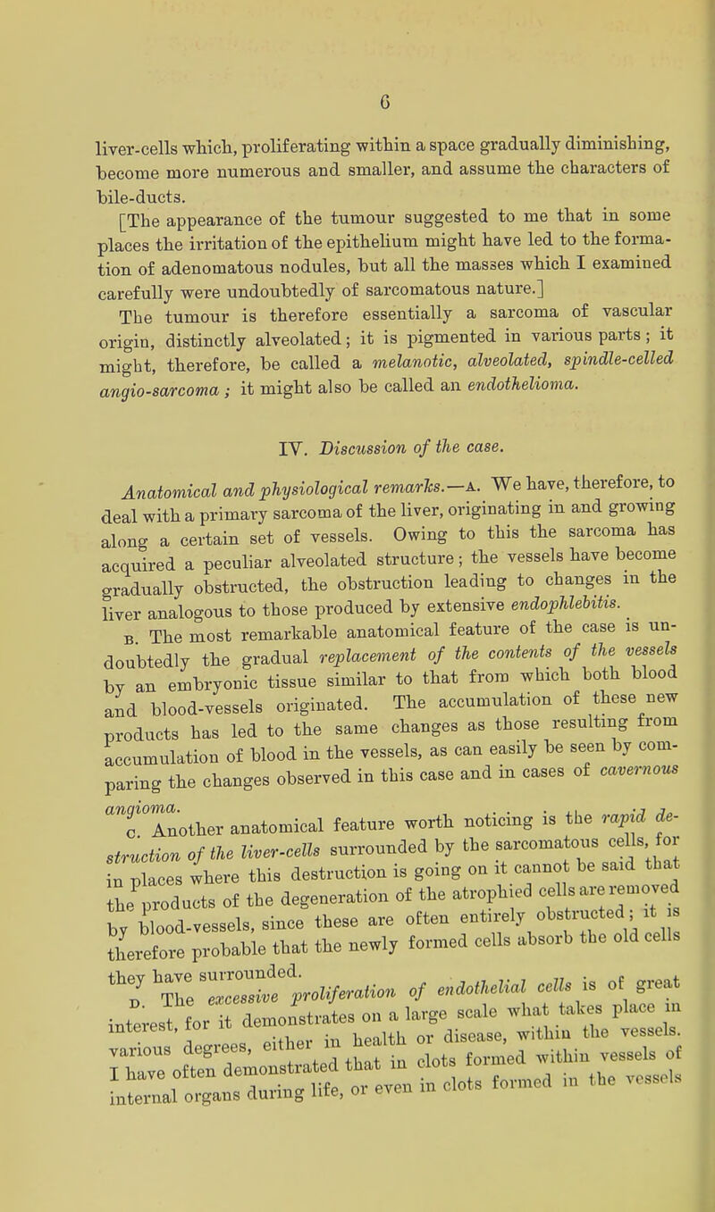 liver-cells which, proliferating within a space gradually diminishing, become more numerous and smaller, and assume the characters of bile-ducts. [The appearance of the tumour suggested to me that in some places the irritation of the epithelium might have led to the forma- tion of adenomatous nodules, but all the masses which I examined carefully were undoubtedly of sarcomatous nature.] The tumour is therefore essentially a sarcoma of vascular origin, distinctly alveolated; it is pigmented in various parts; it might, therefore, be called a melanotic, alveolated, spindle-celled angiosarcoma ; it might also be called an endothelioma. IV. Discussion of the case. Anatomical and physiological remarks.-a. We have, therefore, to deal with a primary sarcoma of the liver, originating in and growing along a certain set of vessels. Owing to this the sarcoma has acquired a peculiar alveolated structure; the vessels have become gradually obstructed, the obstruction leading to changes m the liver analogous to those produced by extensive endophlebihs. B The most remarkable anatomical feature of the case is un- doubtedly the gradual replacement of the contents of the vessels by an embryonic tissue similar to that from which both blood and blood-vessels originated. The accumulation of these new products has led to the same changes as those resulting from accumulation of blood in the vessels, as can easily be seen by com- paring the changes observed in this case and in cases of cavernous Tlnother anatomical feature worth noticing is the rapid de- struction of the liver-cells surrounded by the sarcomatous cells for Waces where this destruction is going on it cannot be said that L^od ults of the degeneration of the atrophied cells are removed by blood-vessels, since these are often entirely obstructed it therefore probable that the newly formed cells absorb the old cells thehZZZleUiferat^ of endothelial cells is of great iZeTJTZoLL on a large scale what takes place in interest, tor a disea the vesscls