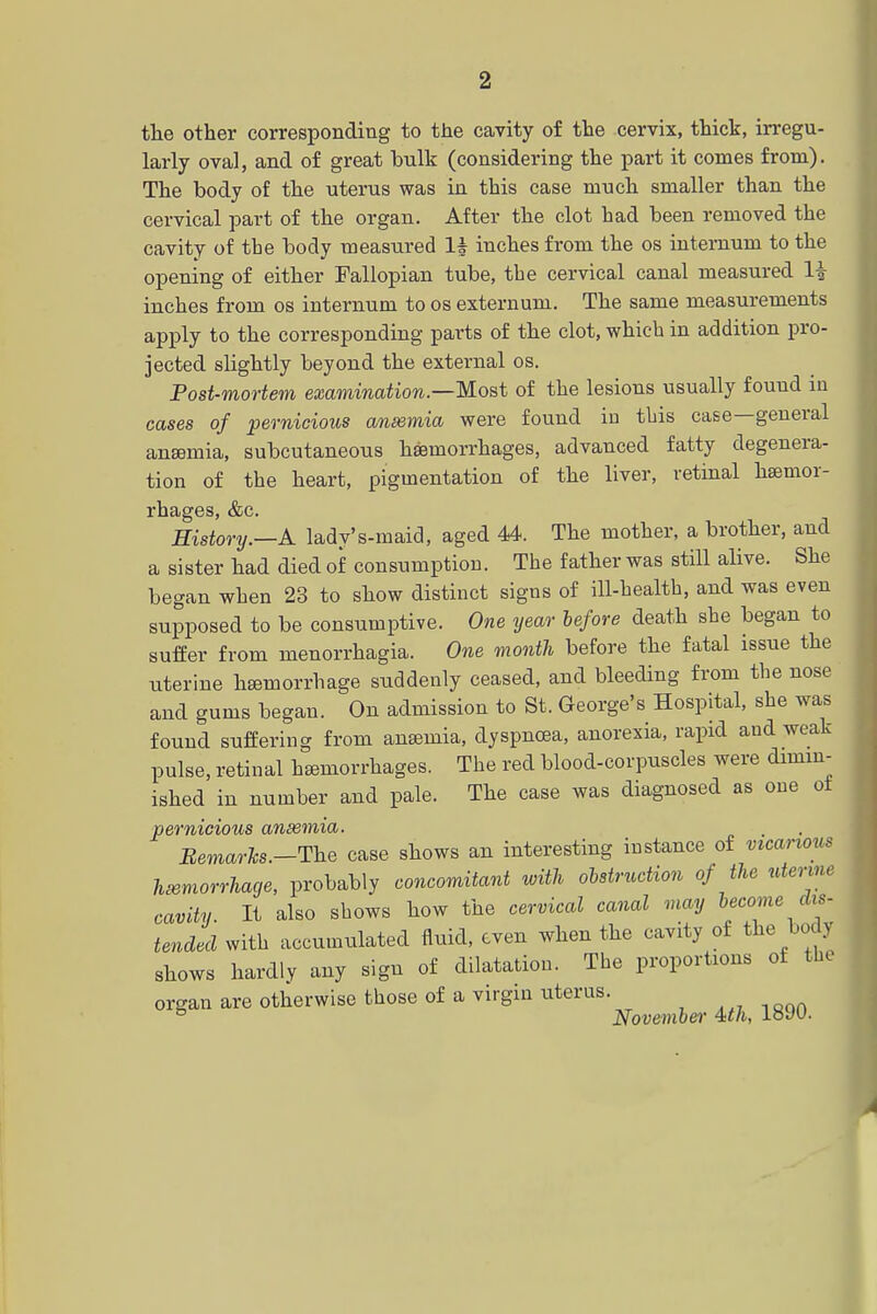 the other corresponding to the cavity of the cervix, thick, irregu- larly oval, and of great bulk (considering the part it conies from). The body of the uterus was in this case much smaller than the cervical part of the organ. After the clot had been removed the cavity of the body measured lh inches from the os internum to the opening of either Fallopian tube, the cervical canal measured li inches from os internum to os externum. The same measurements apply to the corresponding parts of the clot, which in addition pro- jected slightly beyond the external os. Post-mortem examination—Most of the lesions usually found in cases of pernicious ansemia were found iu this case—general anaemia, subcutaneous haemorrhages, advanced fatty degenera- tion of the heart, pigmentation of the liver, retinal haemor- rhages, &c. History.—A lady's-maid, aged 44. The mother, a brother, and a sister had died of consumption. The father was still alive. She began when 23 to show distinct signs of ill-health, and was even supposed to be consumptive. One year before death she began to suffer from monorrhagia. One month before the fatal issue the uterine haemorrhage suddenly ceased, and bleeding from the nose and gums began. On admission to St. George's Hospital, she was found suffering from ansemia, dyspnoea, anorexia, rapid and weak- pulse, retinal hemorrhages. The red blood-corpuscles were dimin- ished in number and pale. The case was diagnosed as one ot pernicious ansemia. Bemarhs.-The case shows an interesting instance of vicarious hemorrhage, probably concomitant with obstruction of the utenm cavity. It also shows how the cervical canal may become in- tended with accumulated fluid, even when the cavity of the body shows hardly any sign of dilatation. The proportions of the organ are otherwise those of a virgin uterus. 5 November Uh, loW.