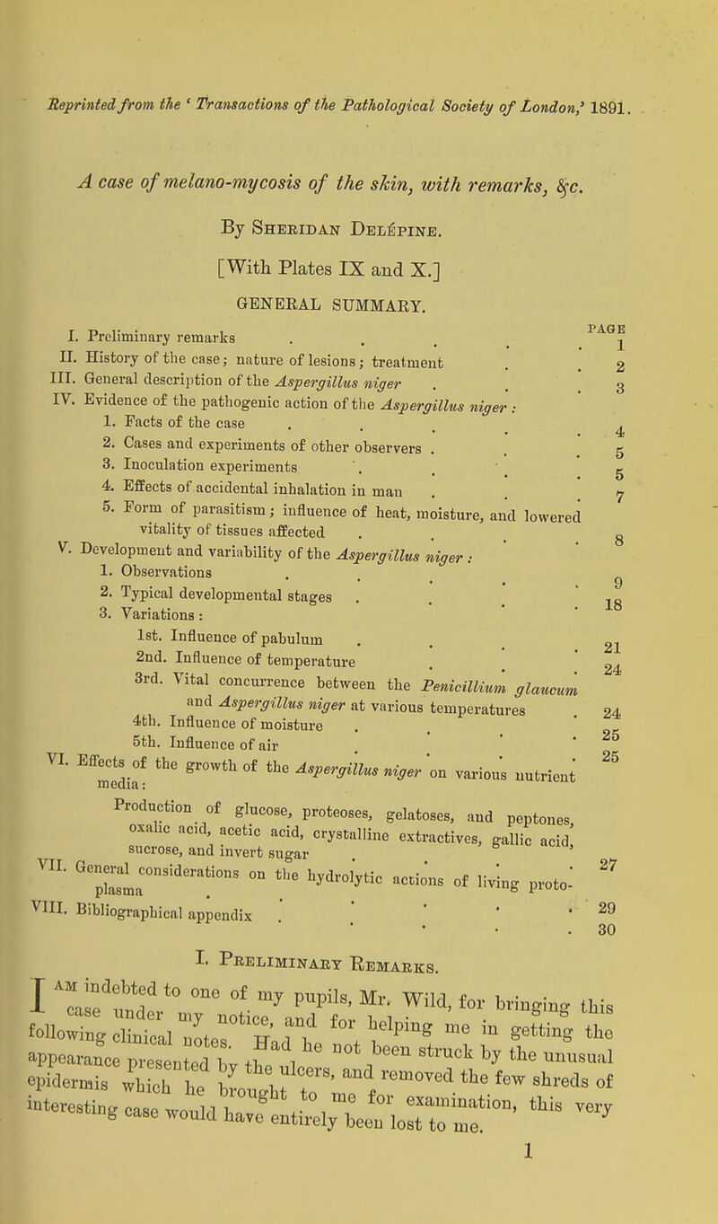 Reprinted from the ' Transactions of the Pathological Society of London,' 1891. A case of melano-mycosis of the shin, with remarks, §c. By Sheridan Delepine. [With Plates IX and X.] GENEEAL SUMMARY. I. Preliminary remarks II. History of the case; nature of lesions; treatment III. General description of the Aspergillus niger IV. Evidence of the pathogenic action of the Aspergillus niger : 1. Pacts of the case 2. Cases and experiments of other observers 3. Inoculation experiments 4. Effects of accidental inhalation in man 5. Form of parasitism; influence of heat, moisture, and lowered vitality of tissues affected V. Development and variability of the Aspergillus niger : 1. Observations 2. Typical developmental stages 3. Variations: 1st. Influence of pabulum 2nd. Influence of temperature 3rd. Vital concurrence between the Penicillium glaucum and Aspergillus niger at various temperatures 4th. Influence of moisture 5th. Influence of air VL Effredia°f gr°Wth °f Asper°mus » various nutrient Production of glucose, proteoses, gelatoses, and peptones oxahc acid acetic acid, crystalline extractives, gallic acid sucrose, and invert sugar VII. Generd considerations on the hydrol'ytic actions of living proto VIII. Bibliographical appendix PAGE 1 2 3 4 5 5 7 9 18 21 24 24 25 25 27 29 30 I. Preliminary Remarks. i  d:br r;;:L7a7ttiWild'£or bri»^ «* following clinical nohT w ?T ^lpms ,e m SettinS th° appearand 12Zj°? i™, he n0t been st™<* *J unusual