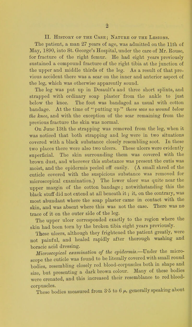 II. History of the Case ; Nature of the Lesions. The patient, a man 27 years of age, was admitted on the 11th of May, 1890, into St. George's Hospital, under the care of Mr. Rouse, for fracture of the right femur. He had eight years previously sustained a compound fracture of the right tibia at the junction of the upper and middle thirds of the leg. As a result of that pre- vious accident there was a scar on the inner and anterior aspect of the leg, which was otherwise apparently sound. The leg was put up in Desault's and three short splints, and strapped with ordinary soap plaster from the ankle to just below the knee. The foot was bandaged as usual with cotton bandage. At the time of putting up there was no wound below the knee, and with the exception of the scar remaining from the previous fracture the skin was normal. On June 13th the strapping was removed from the leg, when it was noticed that both strapping and leg were in two situations covered with a black substance closely resembling soot. In these two places there were also two ulcers. These ulcers were evidently superficial. The skin surrounding them was covered with the brown dust, and wherever this substance was present the cutis was moist, and the epidermis peeled off easily. (A small shred of the cuticle covered with the suspicious substance was removed for microscopical examination.) The lower ulcer was quite near the upper margin of the cotton bandage; notwithstanding this the black stuff did not extend at all beneath it; it, on the contrary, was most abundant where the soap plaster came in contact with the skin, and was absent where this was not the case. There was no trace of it on the outer side of the leg. The upper ulcer corresponded exactly to the region where the skin had been torn by the broken tibia eight years previously. These ulcers, although they frightened the patient greatly, were not painful, and healed rapidly after thorough washing and boracic acid dressing. Microscopical examination of the epidermis,—Under the micro- scope the cuticle was found to be literally covered with small round bodies, resembling closely red blood-corpuscles both in shape and size, but presenting a dark brown colour. Many of these bodies were crenated, and this increased their resemblance to red blood- corpuscles. These bodies measured from 3'5 to 6 /u, generally speaking about