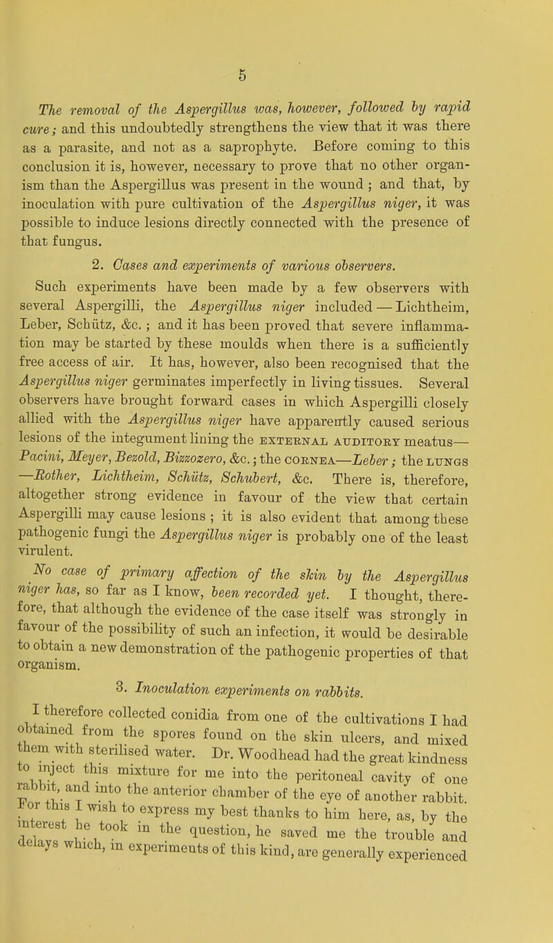 The removal of the Aspergillus was, however, followed by rapid cure; and this undoubtedly strengthens the view that it was there as a parasite, and not as a saprophyte. Before coming to this conclusion it is, however, necessary to prove that no other organ- ism than the Aspergillus was present in the wound ; and that, by inoculation with pure cultivation of the Aspergillus niger, it was possible to induce lesions directly connected with the presence of that fungus. 2. Oases and experiments of various observers. Such experiments have been made by a few observers with several Aspergilli, the Aspergillus niger included — Lichtheim, Leber, Schiitz, &c.; and it has been proved that severe inflamma- tion may be started by these moulds when there is a sufficiently free access of air. It has, however, also been recognised that the Aspergillus niger germinates imperfectly in living tissues. Several observers have brought forward cases in which Aspergilli closely allied with the Aspergillus niger have apparently caused serious lesions of the integument lining the external atjditoet meatus— Pacini, Meyer, Besold, Bizeozero, Ac.; the cornea—Leber; the lungs —Bother, Lichtheim, Schutz, Schubert, &c. There is, therefore, altogether strong evidence in favour of the view that certain Aspergilli may cause lesions ; it is also evident that among these pathogenic fungi the Aspergillus niger is probably one of the least virulent. No case of primary affection of the shin by the Aspergillus niger has, so far as I know, been recorded yet. I thought, there- fore, that although the evidence of the case itself was strongly in favour of the possibility of such an infection, it would be desirable to obtain a new demonstration of the pathogenic properties of that organism. 3. Inoculation experiments on rabbits. I therefore collected conidia from one of the cultivations I had obtained from the spores found on the skin ulcers, and mixed them with sterilised water. Dr. Woodhead had the great kindness to inject this mixture for me into the peritoneal cavity of one rabbit, and into the anterior chamber of the eye of another rabbit. J! oi this I wish to express my best thanks to him here, as, by the d'etv ,\t0°k  ^ **«*™.** ««d me the trouble and delays which, m experiments of this kind, are generally experienced