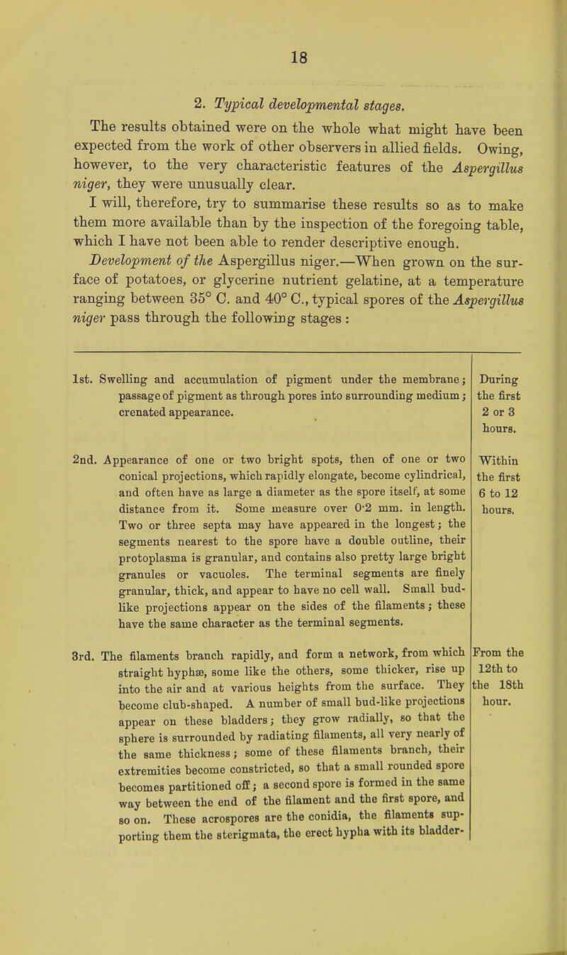 2. Typical developmental stages. The results obtained were on the whole what might have been expected from the work of other observers in allied fields. Owing, however, to the very characteristic features of the Aspergillus niger, they were unusually clear. I will, therefore, try to summarise these results so as to make them more available than by the inspection of the foregoing table, which I have not been able to render descriptive enough. Development of the Aspergillus niger.—When grown on the sur- face of potatoes, or glycerine nutrient gelatine, at a temperature ranging between 35° C. and 40° C, typical spores of the Aspergillus niger pass through the following stages : 1st. Swelling and accumulation of pigment under the membrane; passage of pigment as through pores into surrounding medium; crenated appearance. 2nd. Appearance of one or two bright spots, then of one or two conical projections, which rapidly elongate, become cylindrical, and often have as large a diameter as the spore itself, at some distance from it. Some measure over 0'2 mm. in length. Two or three septa may have appeared in the longest; the segments nearest to the spore have a double outline, their protoplasma is granular, and contains also pretty large bright granules or vacuoles. The terminal segments are finely granular, thick, and appear to have no cell wall. Small bud- like projections appear on the sides of the filaments ; these have the same character as the terminal segments. 3rd. The filaments branch rapidly, and form a network, from which straight hyphaj, some like the others, some thicker, rise up into the air and at various heights from the surface. They become club-shaped. A number of small bud-like projections appear on these bladders; they grow radially, so that the sphere is surrounded by radiating filaments, all very nearly of the same thickness; some of these filaments branch, their extremities become constricted, so that a small rounded spore becomes partitioned off; a second spore is formed in the same way between the end of the filament and the first spore, and so on. These acrospores are the conidia, the filaments sup- porting them the sterigmata, the erect hypha with its bladder-