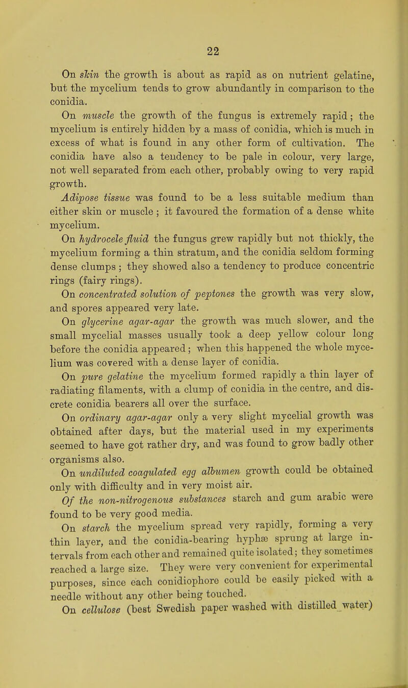 On sMn the growth is about as rapid as on nutrient gelatine, but the mycelium tends to grow abundantly in comparison to the conidia. On muscle the growth of the fungus is extremely rapid; the mycelium is entirely hidden by a mass of conidia, which is much in excess of what is found in any other form of cultivation. The conidia have also a tendency to be pale in colour, very large, not well separated from each other, probably owing to very rapid growth. Adipose tissue was found to be a less suitable medium than either skin or muscle ; it favoured the formation of a dense white mycelium. On hydrocele fluid the fungus grew rapidly but not thickly, the mycelium forming a thin stratum, and the conidia seldom forming dense clumps ; they showed also a tendency to produce concentric rings (fairy rings). On concentrated solution of peptones the growth was very slow, and spores appeared very late. On glycerine agar-agar the growth was much slower, and the small mycelial masses usually took a deep yellow colour long before the conidia appeared; when this happened the whole myce- lium was covered with a dense layer of conidia. On pure gelatine the mycelium formed rapidly a thin layer of radiating filaments, with a clump of conidia in the centre, and dis- crete conidia bearers all over the surface. On ordinary agar-agar only a very slight mycelial growth was obtained after days, but the material used in my experiments seemed to have got rather dry, and was found to grow badly other organisms also. On undiluted coagulated egg albumen growth could be obtained only with difficulty and in very moist air. Of the non-nitrogenous substances starch and gum arabic were found to be very good media. On starch the mycelium spread very rapidly, forming a very thin layer, and the conidia-bearing hyphse sprung at large in- tervals from each other and remained quite isolated; they sometimes reached a large size. They were very convenient for experimental purposes, since each conidiophore could be easily picked with a needle without any other being touched. On cellulose (best Swedish paper washed with distilled water)