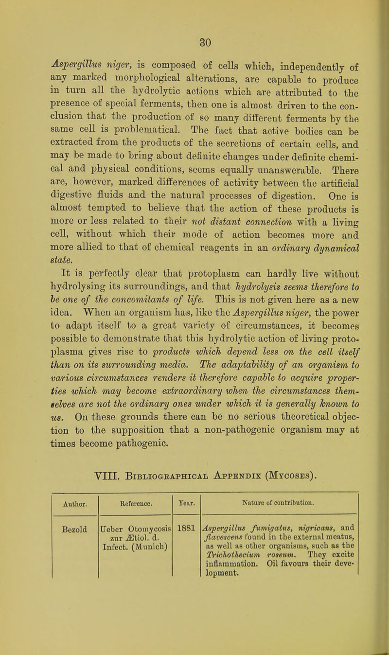 Aspergillus niger, is composed of cells which, independently of any marked morphological alterations, are capable to produce in turn all the hydrolytic actions which are attributed to the presence of special ferments, then one is almost driven to the con- clusion that the production of so many different ferments by the same cell is problematical. The fact that active bodies can be extracted from the products of the secretions of certain cells, and may be made to bring about definite changes under definite chemi- cal and physical conditions, seems equally unanswerable. There are, however, marked differences of activity between the artificial digestive fluids and the natural processes of digestion. One is almost tempted to believe that the action of these products is more or less related to their not distant connection with a living cell, without which their mode of action becomes more and more allied to that of chemical reagents in an ordinary dynamical state. It is perfectly clear that protoplasm can hardly live without hydrolysing its surroundings, and that hydrolysis seems therefore to be one of the concomitants of life. This is not given here as a new idea. When an organism has, like the Aspergillus niger, the power to adapt itself to a great variety of circumstances, it becomes possible to demonstrate that this hydrolytic action of living proto- plasma gives rise to products which depend less on the cell itself than on its surrounding media. The adaptability of an organism to various circumstances renders it therefore capable to acquire proper- ties which may become extraordinary when the circumstances them- selves are not the ordinary ones under which it is generally known to us. On these grounds there can be no serious theoretical objec- tion to the supposition that a non-pathogenic organism may at times become pathogenic. VIII. Bibliographical Appendix (Mycoses). Author. Reference. Year. Nature of contribution. Bezold Ueber Otomycosis zur iEtiol. d. Infect. (Munich) 1881 Aspergillus fumigatus, nigricans, and flavescens found in the external meatus, as well as other organisms, such as the Trichothecium roseum. They excite inflammation. Oil favours their deve- lopment.