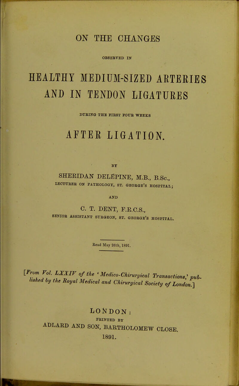 OBSEBVED IK HEALTHY MEDIUM-SIZED ARTEKIES AND IN TENDON LIGATURES DITBING THE BIEST FOUB WEEKS AFTER LIGATION. BY SHERIDAN DELEPINE, M.B., B.Sc, IiECTUBEB ON PATHOLOGY, ST. GEOBGE'S HOSPITAL ; AND C. T. DENT, E.E.C.S., SENIOB ASSISTANT STJEGEON, ST. GEOBGE'S HOSPITAL. Read May 26th, 1891. {.from Vol LXXIVofthe < Medico-Chirurgical Transactions; pub- hshed by the Royal Medical and Chirurgical Society of London.-] LONDON: PEINTED BY ADLARD AND SON, BARTHOLOMEW CLOSE. 1891.