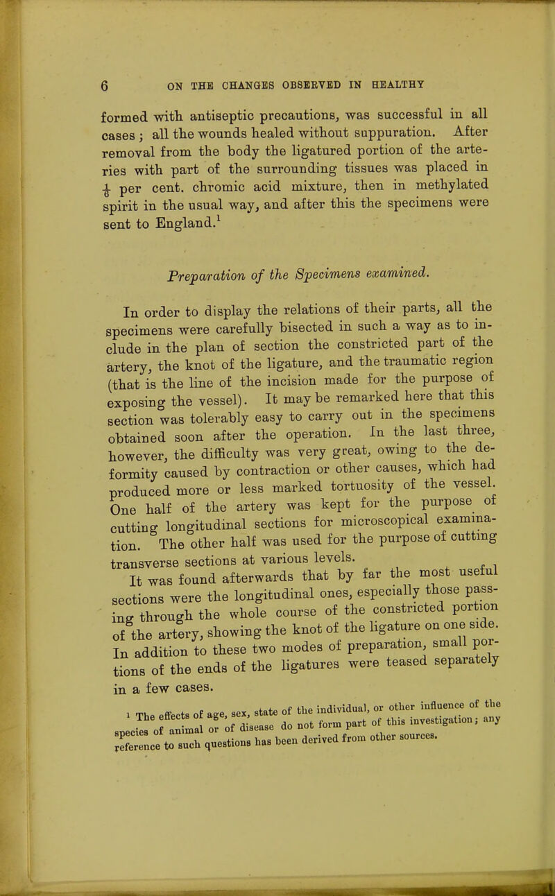 formed with antiseptic precautions, was successful in all cases ; all the wounds healed without suppuration. After removal from the body the ligatured portion of the arte- ries with part of the surrounding tissues was placed in £ per cent, chromic acid mixture, then in methylated spirit in the usual way, and after this the specimens were sent to England.1 Preparation of the Specimens examined. In order to display the relations of their parts, all the specimens were carefully bisected in such a way as to in- clude in the plan of section the constricted part of the artery, the knot of the ligature, and the traumatic region (that is the line of the incision made for the purpose of exposing the vessel). It maybe remarked here that this section was tolerably easy to carry out in the specimens obtained soon after the operation. In the last three, however, the difficulty was very great, owing to the de- formity caused by contraction or other causes, which had produced more or less marked tortuosity of the vessel. One half of the artery was kept for the purpose of cutting longitudinal sections for microscopical examina- tion. The other half was used for the purpose of cutting transverse sections at various levels. It was found afterwards that by far the most useful sections were the longitudinal ones, especially those pass- ing through the whole course of the constricted portion of the artery, showing the knot of the ligature on one side. In addition to these two modes of preparation small por- tions of the ends of the ligatures were teased separately in a few cases. ^of» nf flip individual, or other influence of the ». .«<* «deriTCd *om othcr *ou'ce-