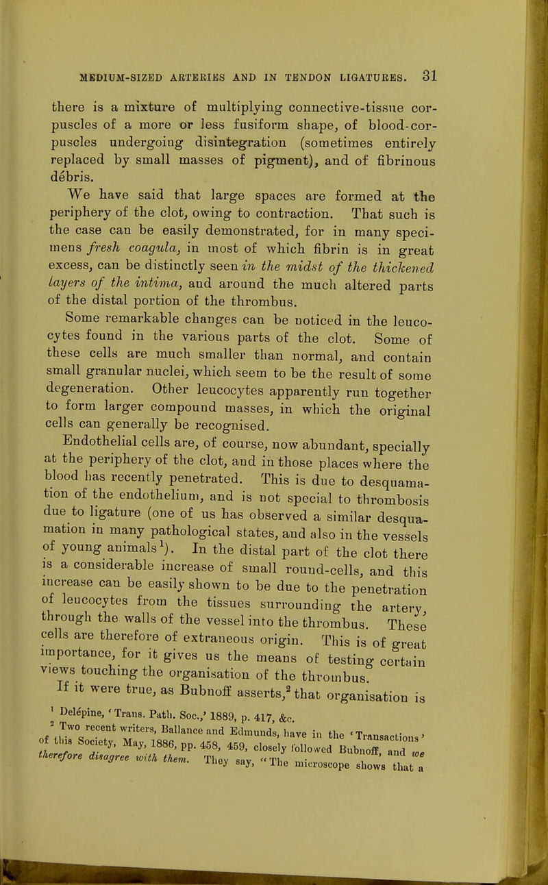 there is a mixture of multiplying connective-tissue cor- puscles of a more or less fusiform shape, of blood-cor- puscles undergoing disintegration (sometimes entirely replaced by small masses of pigment), and of fibrinous debris. We have said that large spaces are formed at the periphery of the clot, owing to contraction. That such is the case can be easily demonstrated, for in many speci- mens fresh coagula, in most of which fibrin is in great excess, can be distinctly seen in the midst of the thickened Layers of the intima, and around the much altered parts of the distal portion of the thrombus. Some remarkable changes can be noticed in the leuco- cytes found in the various parts of the clot. Some of these cells are much smaller than normal, and contain small granular nuclei, which seem to be the result of some degeneration. Other leucocytes apparently run together to form larger compound masses, in which the original cells can generally be recognised. Endothelial cells are, of course, now abundant, specially at the periphery of the clot, and in those places where the blood has recently penetrated. This is due to desquama- tion of the endothelium, and is not special to thrombosis due to ligature (one of us has observed a similar desqua- mation in many pathological states, and also in the vessels of young animals1). In the distal part of the clot there is a considerable increase of small round-cells, and this increase can be easily shown to be due to the penetration of leucocytes from the tissues surrounding the artery through the walls of the vessel into the thrombus. These cells are therefore of extraneous origin. This is of great importance, for it gives us the means of testing certain views touching the organisation of the thrombus If it were true, as Bubnoff asserts,2 that organisation is ' Delepine, ' Trans. Path. Soc./ 1889, p. 417, &<• of \ ,TW° reC?fc ^ter8' Bal,anCe and Edmunds' liave in «Transactions • of tins Society, May, 1886, pp. 458, 459, closely followed Bubnoff ., d therefore disagree with them. Thev sav «T\l m- , W* iney say, ± lie microscope shows that a