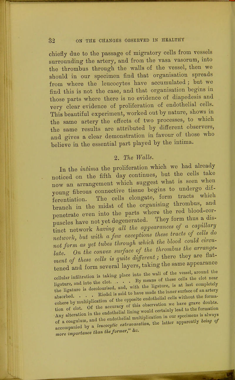 chiefly due to the passage of migratory cells from vessels surrounding the artery, and from the vasa vasorum, into the thrombus through the walls of the vessel, then we should in our specimen find that organisation spreads from where the leucocytes have accumulated; but we find this is not the case, and that organisation begins in those parts where there is no evidence of diapedesis and very clear evidence of proliferation of endothelial cells. This beautiful experiment, worked out by nature, shows in the same artery the effects of two processes, to which the same results are attributed by different observers, and gives a clear demonstration in favour of those who believe in the essential part played by the intima. 2. The Walls. In the intima the proliferation which we had already noticed on the fifth day continues, but the cells take now an arrangement which suggest what is seen when young fibrous connective tissue begins to undergo dif- ferentiation. The cells elongate, form tracts which branch in the midst of the organising thrombus and penetrate even into the parts where the red blood-cor- puscles have not yet degenerated. They form thus a dis- tinct network having all the appearances of a ^Uary network, but with a few exceptions these tracts of cells do not form as yet tubes through which the blood could cvcu- lai On the convex surface of the thrombus the arrange- Tent of these cells is guite different; there they are flat- bed and form several layers, taking the same appearance ligature, and into the clot . . ■. y ^ completcly the ligature is **^^£J?£^^*^ absorbed. . . • J^' J ;te endotuelial cells without the forma- ^^^^^JJ^TL observation we have grave doubts, tiou of dot Of he aceacy q ^ ^ ^ fQ tl0U Any altera Uon ioth mugitipliCation iu our specimens is always ZZZ^&Z* — -latter apparen% letn9 of more importance than the former, &c.