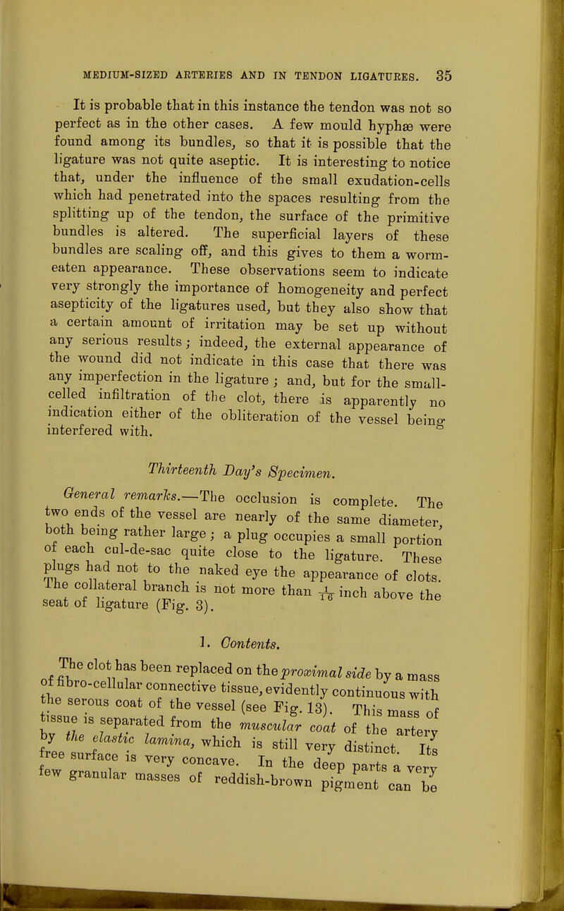 It is probable that in this instance the tendon was not so perfect as in the other cases. A few mould hyphse were found among its bundles, so that it is possible that the ligature was not quite aseptic. It is interesting to notice that, under the influence of the small exudation-cells which had penetrated into the spaces resulting from the splitting up of the tendon, the surface of the primitive bundles is altered. The superficial layers of these bundles are scaling off, and this gives to them a worm- eaten appearance. These observations seem to indicate very strongly the importance of homogeneity and perfect asepticity of the ligatures used, but they also show that a certain amount of irritation may be set up without any serious results; indeed, the external appearance of the wound did not indicate in this case that there was any imperfection in the ligature ; and, but for the small- celled infiltration of the clot, there is apparently no indication either of the obliteration of the vessel being- interfered with. Thirteenth Day's Specimen. General remarks.—The occlusion is complete The two ends of the vessel are nearly of the same diameter both being rather large; a plug occupies a small portion of each cul-de-sac quite close to the ligature. These plugs had not to the naked eye the appearance of clots. The collateral branch is not more than ^ inch above the seat of ligature (Fig. 3). 1. Contents. The clot has been replaced on the proximal side by a mass of fibro-cellular connective tissue, evidently continuous with he serous coat of the vessel (see Fig. 13). This mass of tissue U separated from the muscull coat of the artery by the elastic lamina, which is still very distinct Its ree surface is very concave. In the deep pa ts a very few granular masses of reddish-brown pigment Can be