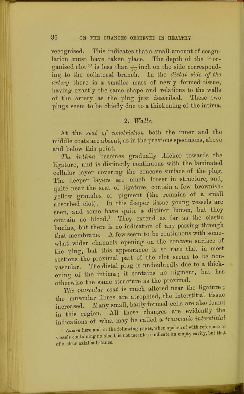 recognised. This indicates that a small amount of coagu- lation must have taken place. The depth of the  or- ganised clot is less than -fa inch on the side correspond- ing to the collateral branch. In the distal side of the artery there is a smaller mass of newly formed tissue, having exactly the same shape and relations to the walls of the artery as the plug just described. These two plugs seem to be chiefly due to a thickening of the intima. 2. Walls. At the seat of constriction both the inner and the middle coats are absent, as in the previous specimens, above and below this point. The intima becomes gradually thicker towards the ligature, and is distinctly continuous with the laminated cellular layer covering the concave surface of the plug. The deeper layers are much looser in structure, and, quite near the seat of ligature, contain a few brownish- yellow granules of pigment (the remains of a small absorbed clot). In this deeper tissue young vessels are seen, and some have quite a distinct lumen, but they contain no blood.1 They extend as far as the elastic lamina, but there is no indication of any passing through that membrane. A few seem to be continuous with some- what wider channels opening on the concave surface of the plug, but this appearance is so rare that in most sections the proximal part of the clot seems to be non- vascular. The distal plug is undoubtedly due to a thick- ening of the intima; it contains no pigment, but has otherwise the same structure as the proximal. The muscular coat is much altered near the ligature ; the muscular fibres are atrophied, the interstitial tissue increased. Many small, badly formed cells are also found in this region. All these changes are evidently the indications of what may be called a traumatic interstitial i Lumen here and in the following pages, when spoken of with reference to vessels containing no blood, is not meant to indicate an empty cavity, but that of a clear axial substance.