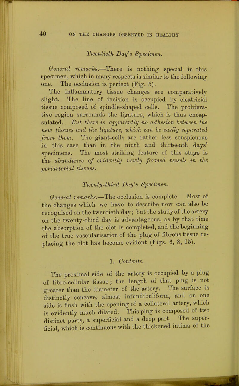 Twentieth Day's Specimen. General remarks.—There is nothing special in this specimen, which in many respects is similar to the following one. The occlusion is perfect (Fig. 5). The inflammatory tissue changes are comparatively slight. The line of incision is occupied by cicatricial tissue composed of spindle-shaped cells. The prolifera- tive region surrounds the ligature, which is thus encap- sulated. But there is apparently no adhesion between the new tissues and the ligature, which can be easily separated from them. The giant-cells are rather less conspicuous in this case than in the ninth and thirteenth days' specimens. The most striking feature of this stage is the abundance of evidently newly formed vessels in the periarterial tissues. Twenty-third Day's Specimen. General remarks.—The occlusion is complete. Most of the changes which we have to describe now can also be recognised on the twentieth day; but the study of the artery on the twenty-third day is advantageous, as by that time the absorption of the clot is completed, and the beginning of the true vascularisation of the plug of fibrous tissue re- placing the clot has become evident (Figs. 6, 8, 15). 1. Contents. The proximal side of the artery is occupied by a plug of fibro-cellular tissue; the length of that plug is not greater than the diameter of the artery. The surface is distinctly concave, almost infundibuliform, and on one side is flush with the opening of a collateral artery, which is evidently much dilated. This plug is composed of two distinct parts, a superficial and a deep part. The super- ficial, which is continuous with the thickened intima of the