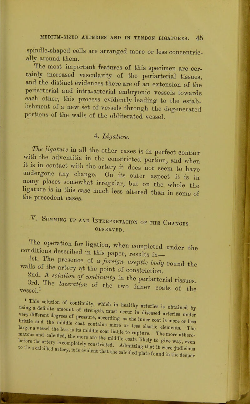 spindle-shaped cells are arranged more or less concentric- ally around them. The most important features of this specimen are cer- tainly increased vascularity of the periarterial tissues, and the distinct evidences there are of an extension of the periarterial and intra-arterial embryonic vessels towards each other, this process evidently leading to the estab- lishment of a new set of vessels through the degenerated portions of the walls of the obliterated vessel. 4. Ligature. The ligature in all the other cases is in perfect contact with the adventitia in the constricted portion, and when it is m contact with the artery it does not seem to have undergone any change. On its outer aspect it is in many places somewhat irregular, but on the whole the ligature is m this case much less altered than in some of the precedent cases. V. Summing up and Interpretation op the Changes OBSERVED. The operation for ligation, when completed under the conditions described in this paper, results in- wall Pre'S6nCe '°f a/°re^W asePtic lodV round the walls of the artery at the point of constriction 2nd. A solution of continuity in the periarterial tissues. vesseU CemtWn °f tW° {™* coata of the very different degrees of nlZZ T * diflMed arteries und<* brittle and theZ ddle oat c ntai &  ^ ^ iS ™™ « matous and calcined tne 10 ar th ^ ° *° The m°re athe™ beforethearterv b^^Z&Ftfi^^ 7* ~ * - a calcined arte., it is evident that tlJe ^ll^ZC^l
