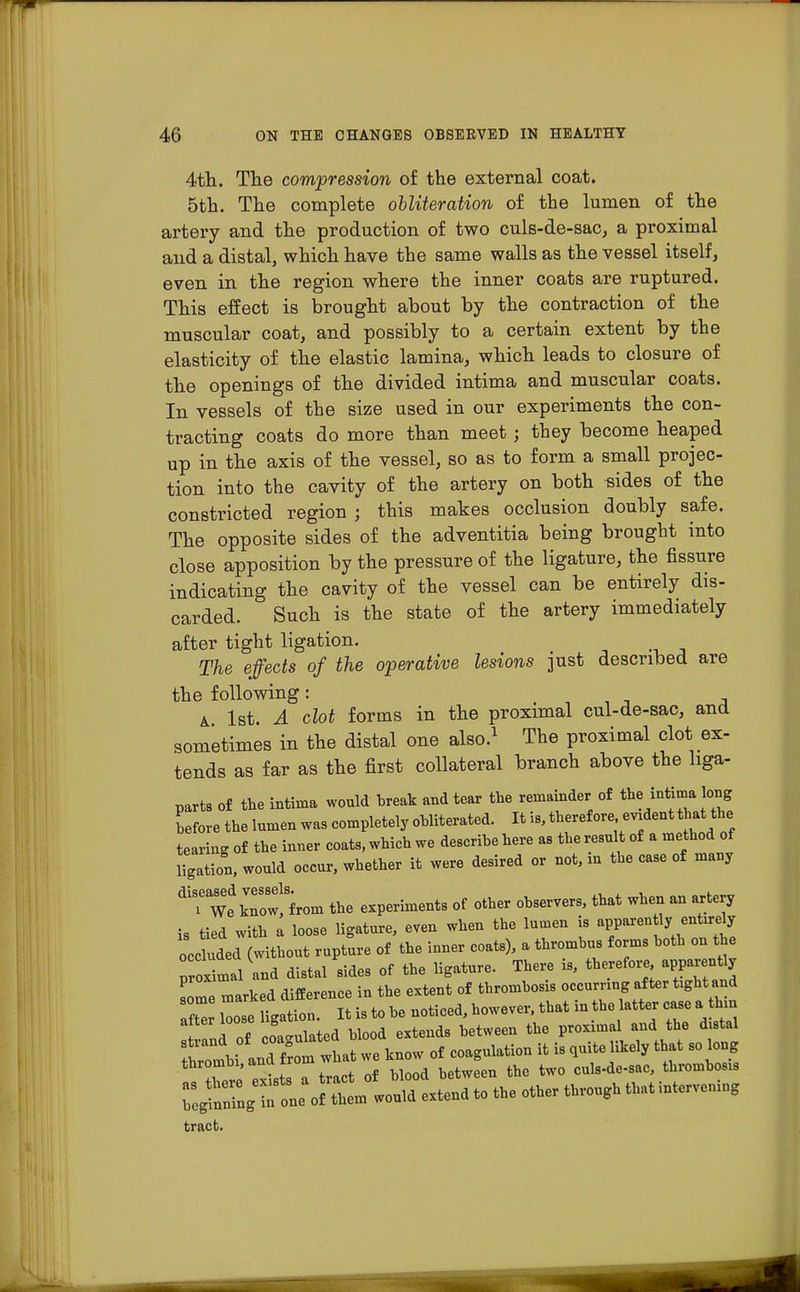 4th. The compression of the external coat. 5th. The complete obliteration of the lumen of the artery and the production of two culs-de-sac, a proximal and a distal, which have the same walls as the vessel itself, even in the region where the inner coats are ruptured. This effect is brought about by the contraction of the muscular coat, and possibly to a certain extent by the elasticity of the elastic lamina, which leads to closure of the openings of the divided intima and muscular coats. In vessels of the size used in our experiments the con- tracting coats do more than meet; they become heaped up in the axis of the vessel, so as to form a small projec- tion into the cavity of the artery on both uides of the constricted region; this makes occlusion doubly safe. The opposite sides of the adventitia being brought into close apposition by the pressure of the ligature, the fissure indicating the cavity of the vessel can be entirely dis- carded. Such is the state of the artery immediately after tight ligation. The effects of the operative lesions just described are the following : a 1st. A clot forms in the proximal cul-de-sac, and sometimes in the distal one also.1 The proximal clot ex- tends as far as the first collateral branch above the liga- parts of the intima would break and tear the remainder of the intima long before the lumen was completely obliterated. It is, therefore evident that the tearing of the inner coats, which we describe here as the result of a method of ligation, would occur, whether it were desired or not, in the case of many dirw1row!Sfrom the experiments of other observers, that when an artery is tied with a loose ligature, even when the lumen is apparently entirely occ uded (without rupture of the inner coats), a thrombus forms both on the rroxi-al and distal sides of the ligature. There is, therefore apparently marked difference in the extent of thrombosis occurring after fcght and 21 llse ligation. It is to be noticed, however, that in the latter case a thn f id of coagulated blood extends between the proximal and the dutal strand of coa^at° rf coagulation it is quite likely that so long Tore el7 trac bZd between the two culs-de-sac, thrombosis regtnrngTone of them would extend to the other through that intervemng tract.