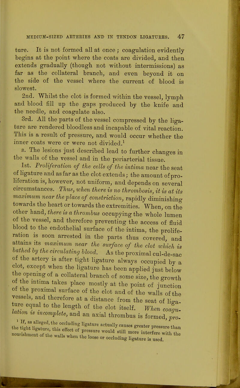 ture. It is not formed all at once ; coagulation evidently begins at the point where the coats are divided, and then extends gradually (though not without intermissions) as far as the collateral branch, and even beyond it on the side of the vessel where the current of blood is slowest. 2nd. Whilst the clot is formed within the vessel, lymph and blood fill up the gaps produced by the knife and the needle, and coagulate also. 3rd. All the parts of the vessel compressed by the liga- ture are rendered bloodless and incapable of vital reaction. This is a result of pressure, and would occur whether the inner coats were or were not divided.1 b. The lesions just described lead to further changes in the walls of the vessel and in the periarterial tissue. 1st. Proliferation of the cells of the intima near the seat of ligature and as far as the clot extends; the amount of pro- liferation is, however, not uniform, and depends on several circumstances. Thus, when there is no thrombosis, it is at its maximum near the place of constriction, rapidly diminishing towards the heart or towards the extremities. When, on the other hand, there is a thrombus occupying the whole' lumen of the vessel, and therefore preventing the access of fluid blood to the endothelial surface of the intima, the prolife- ration is soon arrested in the parts thus covered, and attains its maximum near the surface of the clot which is bathed by the circulating blood. As the proximal cul-de-sac of the artery is after tight ligature always occupied by a clot, except when the ligature has been applied just below the opening of a collateral branch of some size, the growth of the uitima takes place mostly at the point of junction of the proximal surface of the clot and of the walls of the vessels, arid therefore at a distance from the seat of W ure equal to the length of the clot itself. When coaau- latum u incomplete, and an axial thrombus is formed, pro- the ShuSe t^f? llgatUre aCtUdly CaU868 ^ ^an