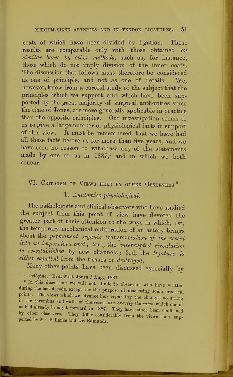 coats of which have been divided by ligation. These results are comparable only with those obtained on similar bases by other methods, such as, for instance, those which do not imply division of the inner coats. The discussion that follows must therefore be considered as one of principle, and not as one of details. We, however, know from a careful study of the subject that the principles which we support, and which have been sup- ported by the great majority of surgical authorities since the time of Jones, are more generally applicable in practice than the opposite principles. Our investigation seems to us to give a large number of physiological facts in support of this view. It must be remembered that we have had all these facts before us for more than five years, and we have seen no reason to withdraw any of the statements made by one of us in 1887/ and in which we both concur. VI. Ceiticism of Views held by othee Obseevees.2 1. Anatomico-physiological. The pathologists and clinical observers who have studied the subject from this point of view have devoted the greater part of their attention to the ways in which, 1st, the temporary mechanical obliteration of an artery brings about the permanent organic transformation of the vessel into an impervious cord; 2nd, the interrupted circulation is re-established by new channels; 3rd, the ligature is either expelled from the tissues or destroyed. Many other points have been discussed especially by 1 Delepine, ' Brit. Med. Journ.,' Aug., 1887. a In this discussion we will not allude to observers who have written during the last decade, except for the purpose of discussing some practical points. The views which we advance here regarding the changes occurring in the thrombus and walls of the vessel are exactly the same which one of us had already brought forward in 1887. They have since been confirmed by o her observers. They differ considerably from the views then sup- ported by Mr. Ballance and Dr. Edmunds.