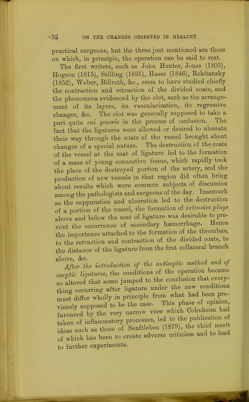 practical surgeons, but the three just mentioned are those on which, in principle, the operation can be said to rest. The first writers, such as John Hunter, Jones (1805), Hogson (1815), Stilling (1831), Hasse (1846), Kokitansky (1852), Weber, Billroth, &c, seem to have studied chiefly the contraction and retraction of the divided coats, and the phenomena evidenced by the clot, such as the arrange- ment of its layers, its vascularisation, its regressive changes, &c. The clot was generally supposed to take a part quite sui generis in the process of occlusion. The fact that the ligatures were allowed or desired to ulcerate their way through the coats of the vessel brought about changes of a special nature. The destruction of the coats of the vessel at the seat of ligature led to the formation of a mass of young connective tissue, which rapidly took the place of the destroyed portion of the artery, and the production of new vessels in that region did often bring about results which were common subjects of discussion among the pathologists and surgeons of the day. Inasmuch as the suppuration and ulceration led to the destruction of a portion of the vessel, the formation of extensive plugs above and below the seat of ligature was desirable to pre- vent the occurrence of secondary haemorrhage. Hence the importance attached to the formation of the thrombus, to the retraction and contraction of the divided coats, to the distance of the ligature from the first collateral branch ^Tfte^the introduction of the antiseptic method and of aseptic ligatures, the conditions of the operation became so altered that some jumped to the conclusion that every- thing occurring after ligature under the new conditions must differ wholly in principle from what had been pre- viously supposed to be the case. This phase of opinion loured by the very narrow view which Cohnheun had aken of inflammatory processes, led to the publication o deas such as those of Senftleben (1879), the chief merit of which has been to create adverse criticism and to lead to further experiments.